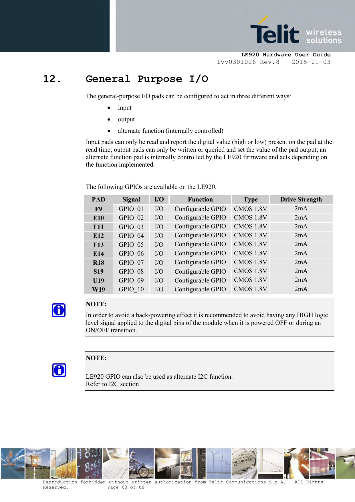     LE920 Hardware User Guide 1vv0301026 Rev.8   2015-01-03 Reproduction forbidden without written authorization from Telit Communications S.p.A. - All Rights Reserved.    Page 63 of 88  12. General Purpose I/O The general-purpose I/O pads can be configured to act in three different ways:  input  output  alternate function (internally controlled) Input pads can only be read and report the digital value (high or low) present on the pad at the read time; output pads can only be written or queried and set the value of the pad output; an alternate function pad is internally controlled by the LE920 firmware and acts depending on the function implemented.  The following GPIOs are available on the LE920. PAD Signal I/O Function Type Drive Strength F9 GPIO_01 I/O Configurable GPIO CMOS 1.8V 2mA E10 GPIO_02 I/O Configurable GPIO CMOS 1.8V 2mA F11 GPIO_03 I/O Configurable GPIO CMOS 1.8V 2mA E12 GPIO_04 I/O Configurable GPIO CMOS 1.8V 2mA F13 GPIO_05 I/O Configurable GPIO CMOS 1.8V 2mA E14 GPIO_06 I/O Configurable GPIO CMOS 1.8V 2mA R18 GPIO_07 I/O Configurable GPIO CMOS 1.8V 2mA S19 GPIO_08 I/O Configurable GPIO CMOS 1.8V 2mA U19 GPIO_09 I/O Configurable GPIO CMOS 1.8V 2mA W19 GPIO_10 I/O Configurable GPIO CMOS 1.8V 2mA NOTE:  In order to avoid a back-powering effect it is recommended to avoid having any HIGH logic level signal applied to the digital pins of the module when it is powered OFF or during an ON/OFF transition.  NOTE:   LE920 GPIO can also be used as alternate I2C function. Refer to I2C section     