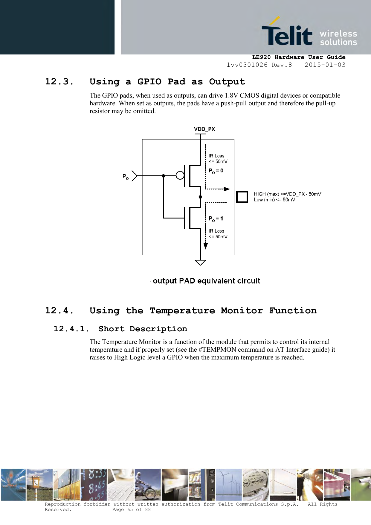     LE920 Hardware User Guide 1vv0301026 Rev.8   2015-01-03 Reproduction forbidden without written authorization from Telit Communications S.p.A. - All Rights Reserved.    Page 65 of 88  12.3. Using a GPIO Pad as Output The GPIO pads, when used as outputs, can drive 1.8V CMOS digital devices or compatible hardware. When set as outputs, the pads have a push-pull output and therefore the pull-up resistor may be omitted.   12.4. Using the Temperature Monitor Function 12.4.1. Short Description The Temperature Monitor is a function of the module that permits to control its internal temperature and if properly set (see the #TEMPMON command on AT Interface guide) it raises to High Logic level a GPIO when the maximum temperature is reached.      