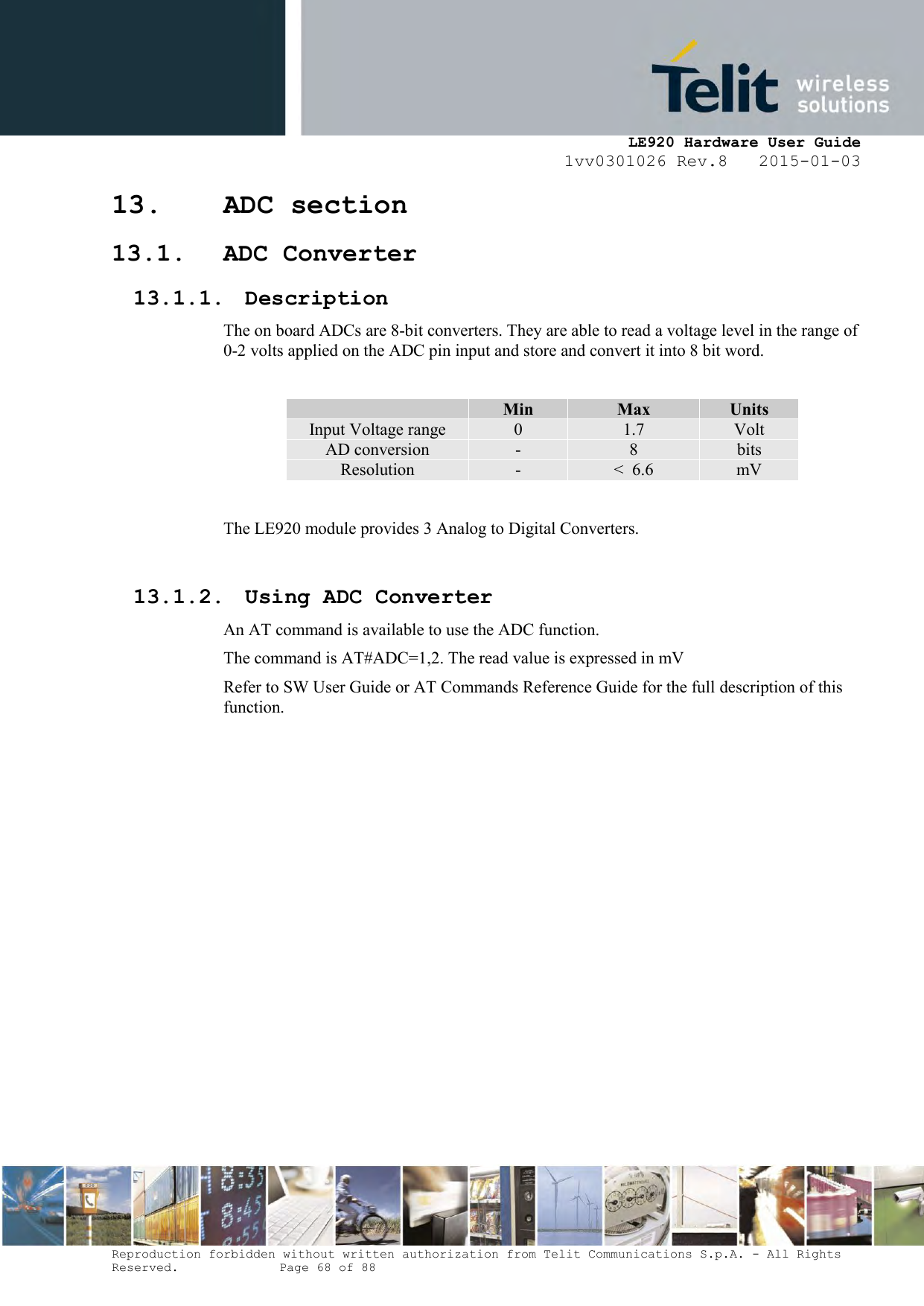     LE920 Hardware User Guide 1vv0301026 Rev.8   2015-01-03 Reproduction forbidden without written authorization from Telit Communications S.p.A. - All Rights Reserved.    Page 68 of 88  13. ADC section 13.1. ADC Converter 13.1.1. Description The on board ADCs are 8-bit converters. They are able to read a voltage level in the range of 0-2 volts applied on the ADC pin input and store and convert it into 8 bit word.   Min Max Units Input Voltage range 0 1.7 Volt AD conversion - 8 bits Resolution - &lt;  6.6 mV  The LE920 module provides 3 Analog to Digital Converters.   13.1.2. Using ADC Converter An AT command is available to use the ADC function.  The command is AT#ADC=1,2. The read value is expressed in mV Refer to SW User Guide or AT Commands Reference Guide for the full description of this function.  