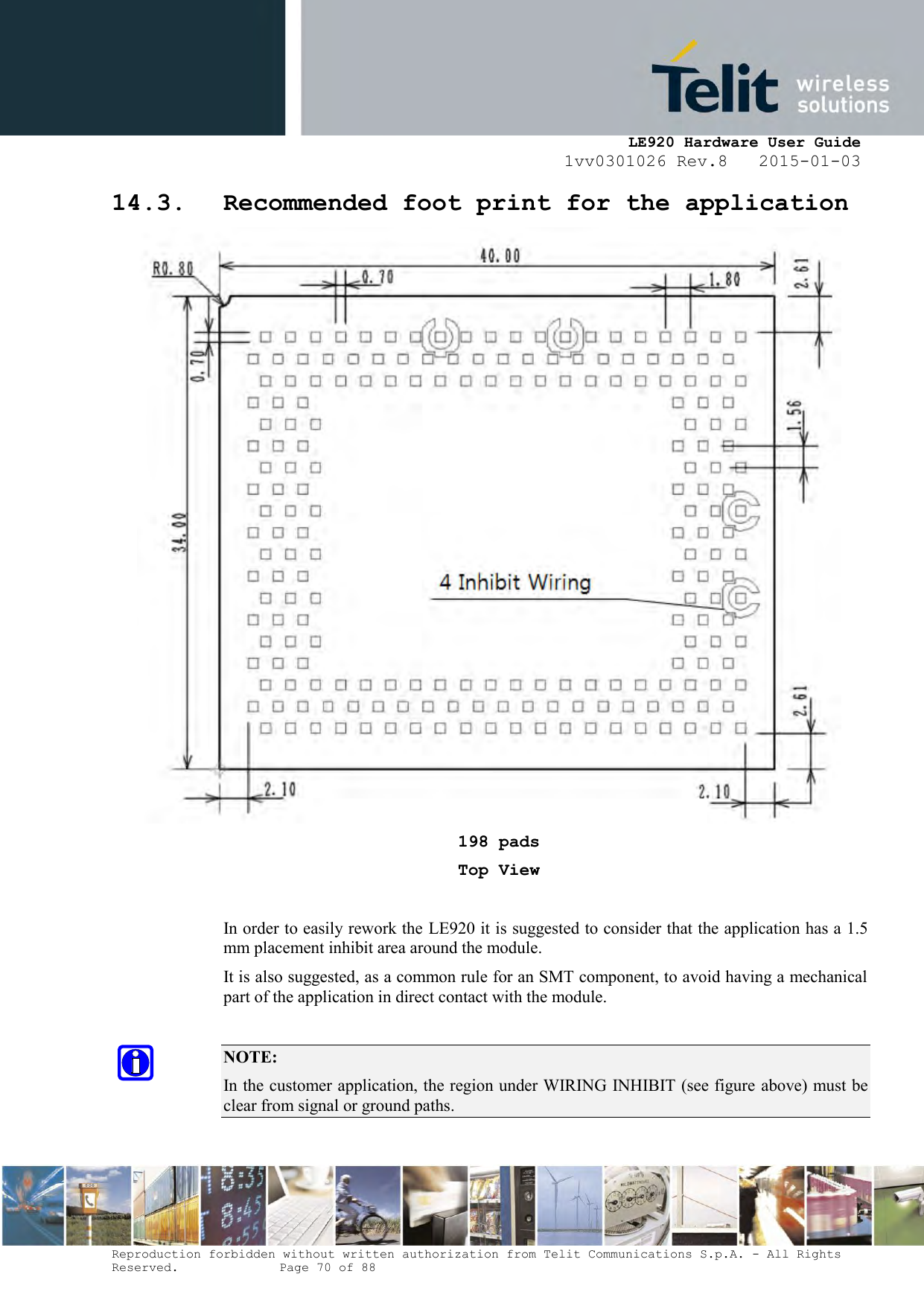     LE920 Hardware User Guide 1vv0301026 Rev.8   2015-01-03 Reproduction forbidden without written authorization from Telit Communications S.p.A. - All Rights Reserved.    Page 70 of 88  14.3. Recommended foot print for the application  198 pads Top View  In order to easily rework the LE920 it is suggested to consider that the application has a 1.5 mm placement inhibit area around the module.  It is also suggested, as a common rule for an SMT component, to avoid having a mechanical part of the application in direct contact with the module.  NOTE: In the customer application, the region under WIRING INHIBIT (see figure above) must be clear from signal or ground paths. 