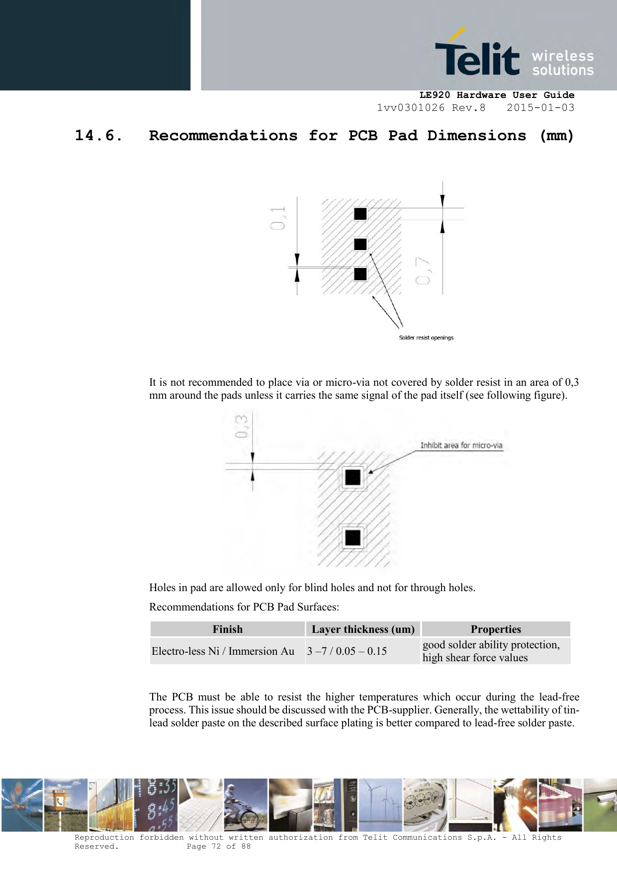     LE920 Hardware User Guide 1vv0301026 Rev.8   2015-01-03 Reproduction forbidden without written authorization from Telit Communications S.p.A. - All Rights Reserved.    Page 72 of 88  14.6. Recommendations for PCB Pad Dimensions (mm)    It is not recommended to place via or micro-via not covered by solder resist in an area of 0,3 mm around the pads unless it carries the same signal of the pad itself (see following figure).  Holes in pad are allowed only for blind holes and not for through holes. Recommendations for PCB Pad Surfaces: Finish Layer thickness (um) Properties Electro-less Ni / Immersion Au 3 –7 / 0.05 – 0.15 good solder ability protection, high shear force values  The  PCB  must  be  able  to  resist  the  higher  temperatures  which  occur  during  the  lead-free process. This issue should be discussed with the PCB-supplier. Generally, the wettability of tin-lead solder paste on the described surface plating is better compared to lead-free solder paste.   