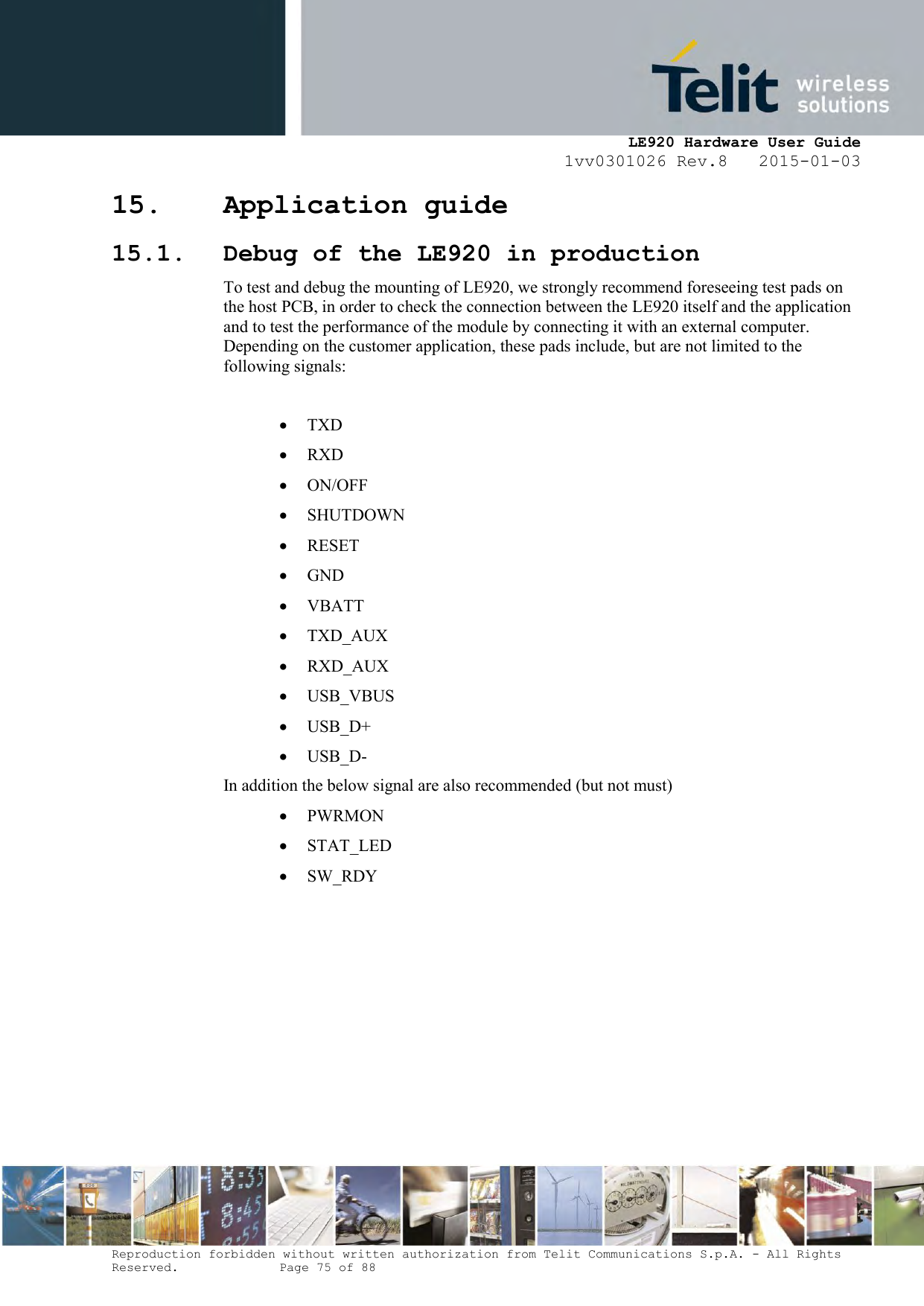     LE920 Hardware User Guide 1vv0301026 Rev.8   2015-01-03 Reproduction forbidden without written authorization from Telit Communications S.p.A. - All Rights Reserved.    Page 75 of 88  15. Application guide 15.1. Debug of the LE920 in production To test and debug the mounting of LE920, we strongly recommend foreseeing test pads on the host PCB, in order to check the connection between the LE920 itself and the application and to test the performance of the module by connecting it with an external computer. Depending on the customer application, these pads include, but are not limited to the following signals:   TXD  RXD  ON/OFF  SHUTDOWN  RESET  GND  VBATT  TXD_AUX   RXD_AUX   USB_VBUS  USB_D+  USB_D- In addition the below signal are also recommended (but not must)   PWRMON   STAT_LED  SW_RDY   