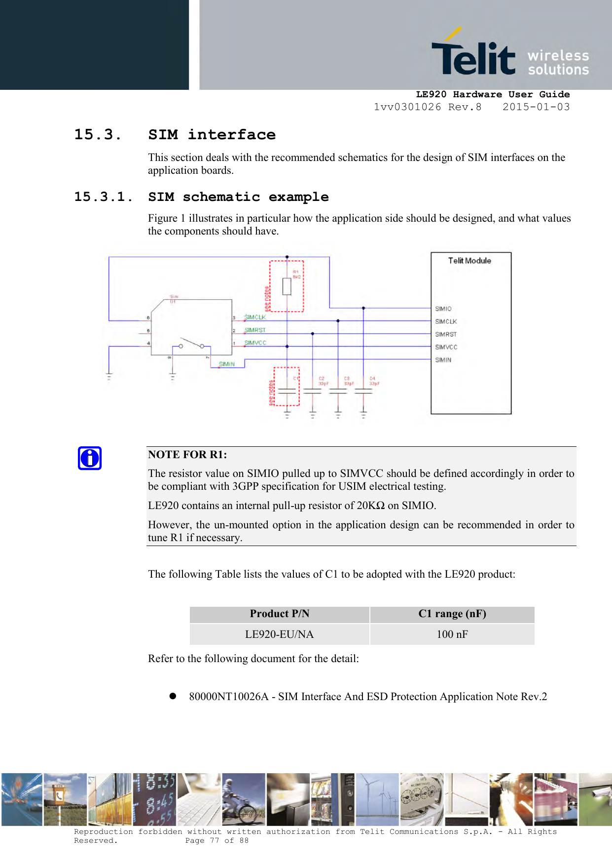     LE920 Hardware User Guide 1vv0301026 Rev.8   2015-01-03 Reproduction forbidden without written authorization from Telit Communications S.p.A. - All Rights Reserved.    Page 77 of 88  15.3. SIM interface This section deals with the recommended schematics for the design of SIM interfaces on the application boards. 15.3.1. SIM schematic example Figure 1 illustrates in particular how the application side should be designed, and what values the components should have.   NOTE FOR R1: The resistor value on SIMIO pulled up to SIMVCC should be defined accordingly in order to be compliant with 3GPP specification for USIM electrical testing. LE920 contains an internal pull-up resistor of 20KΩ on SIMIO. However, the un-mounted option in the application design can be recommended in order to tune R1 if necessary.   The following Table lists the values of C1 to be adopted with the LE920 product:  Product P/N C1 range (nF) LE920-EU/NA 100 nF Refer to the following document for the detail:   80000NT10026A - SIM Interface And ESD Protection Application Note Rev.2    