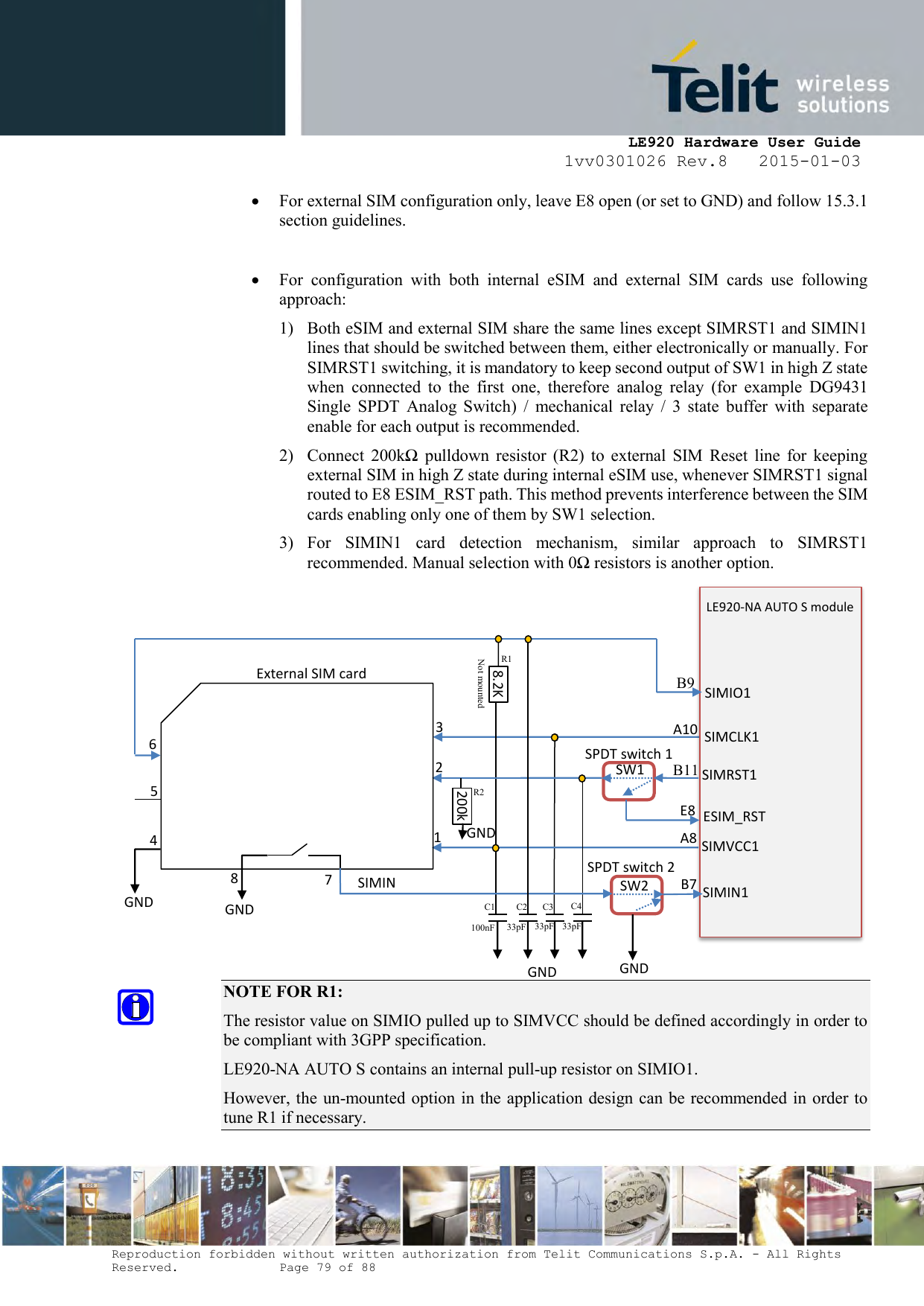     LE920 Hardware User Guide 1vv0301026 Rev.8   2015-01-03 Reproduction forbidden without written authorization from Telit Communications S.p.A. - All Rights Reserved.    Page 79 of 88   For external SIM configuration only, leave E8 open (or set to GND) and follow 15.3.1 section guidelines.   For  configuration  with  both  internal  eSIM  and  external  SIM  cards  use  following approach:  1) Both eSIM and external SIM share the same lines except SIMRST1 and SIMIN1 lines that should be switched between them, either electronically or manually. For SIMRST1 switching, it is mandatory to keep second output of SW1 in high Z state when  connected  to  the  first  one,  therefore  analog  relay  (for  example  DG9431 Single  SPDT  Analog  Switch)  /  mechanical  relay  /  3  state  buffer  with  separate enable for each output is recommended. 2) Connect  200kΩ  pulldown  resistor  (R2)  to  external  SIM  Reset  line  for  keeping external SIM in high Z state during internal eSIM use, whenever SIMRST1 signal routed to E8 ESIM_RST path. This method prevents interference between the SIM cards enabling only one of them by SW1 selection. 3) For  SIMIN1  card  detection  mechanism,  similar  approach  to  SIMRST1 recommended. Manual selection with 0Ω resistors is another option.               NOTE FOR R1: The resistor value on SIMIO pulled up to SIMVCC should be defined accordingly in order to be compliant with 3GPP specification. LE920-NA AUTO S contains an internal pull-up resistor on SIMIO1. However, the un-mounted option in the application design can be recommended in order to tune R1 if necessary.   C1 R2 Not mounted  R1 B11 A10 SIMCLK1 SIMRST1 SIMVCC1 LE920-NA AUTO S module  SIMIN1 8 7 SIMIN 1 2 3 4 5 ESIM_RST A8 E8 SIMIO1 6 External SIM card SPDT switch 1 SPDT switch 2 SW1 SW2 8.2K GND GND GND GND 200k GND B9 B7 C2 C3 C4 100nF 33pF 33pF 33pF 