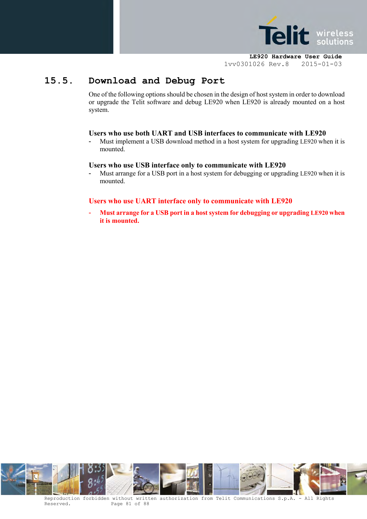     LE920 Hardware User Guide 1vv0301026 Rev.8   2015-01-03 Reproduction forbidden without written authorization from Telit Communications S.p.A. - All Rights Reserved.    Page 81 of 88  15.5. Download and Debug Port One of the following options should be chosen in the design of host system in order to download or upgrade the Telit software  and  debug LE920 when LE920 is  already mounted on a host system.  Users who use both UART and USB interfaces to communicate with LE920 -  Must implement a USB download method in a host system for upgrading LE920 when it is mounted.  Users who use USB interface only to communicate with LE920 -  Must arrange for a USB port in a host system for debugging or upgrading LE920 when it is mounted.  Users who use UART interface only to communicate with LE920 -  Must arrange for a USB port in a host system for debugging or upgrading LE920 when it is mounted.   
