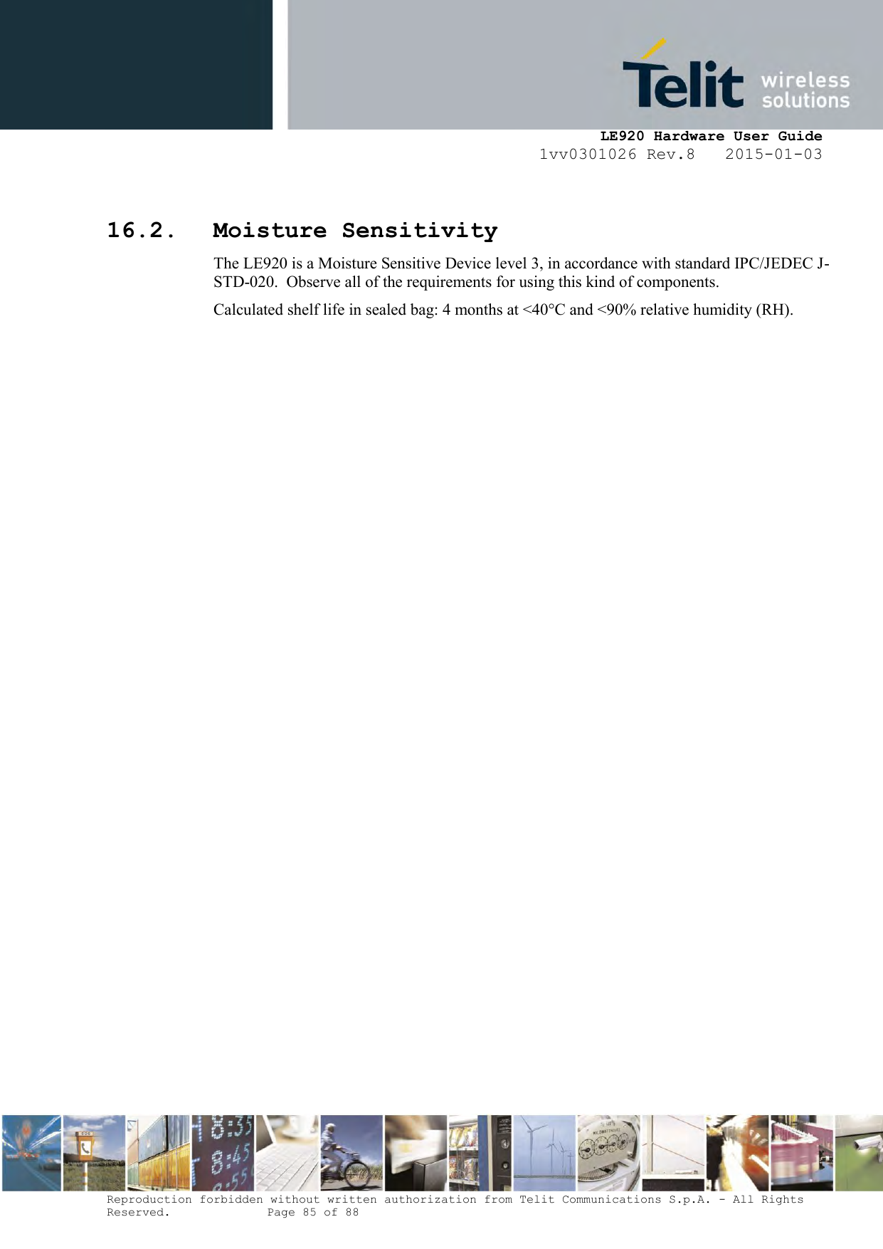     LE920 Hardware User Guide 1vv0301026 Rev.8   2015-01-03 Reproduction forbidden without written authorization from Telit Communications S.p.A. - All Rights Reserved.    Page 85 of 88   16.2. Moisture Sensitivity The LE920 is a Moisture Sensitive Device level 3, in accordance with standard IPC/JEDEC J-STD-020.  Observe all of the requirements for using this kind of components. Calculated shelf life in sealed bag: 4 months at &lt;40°C and &lt;90% relative humidity (RH). 