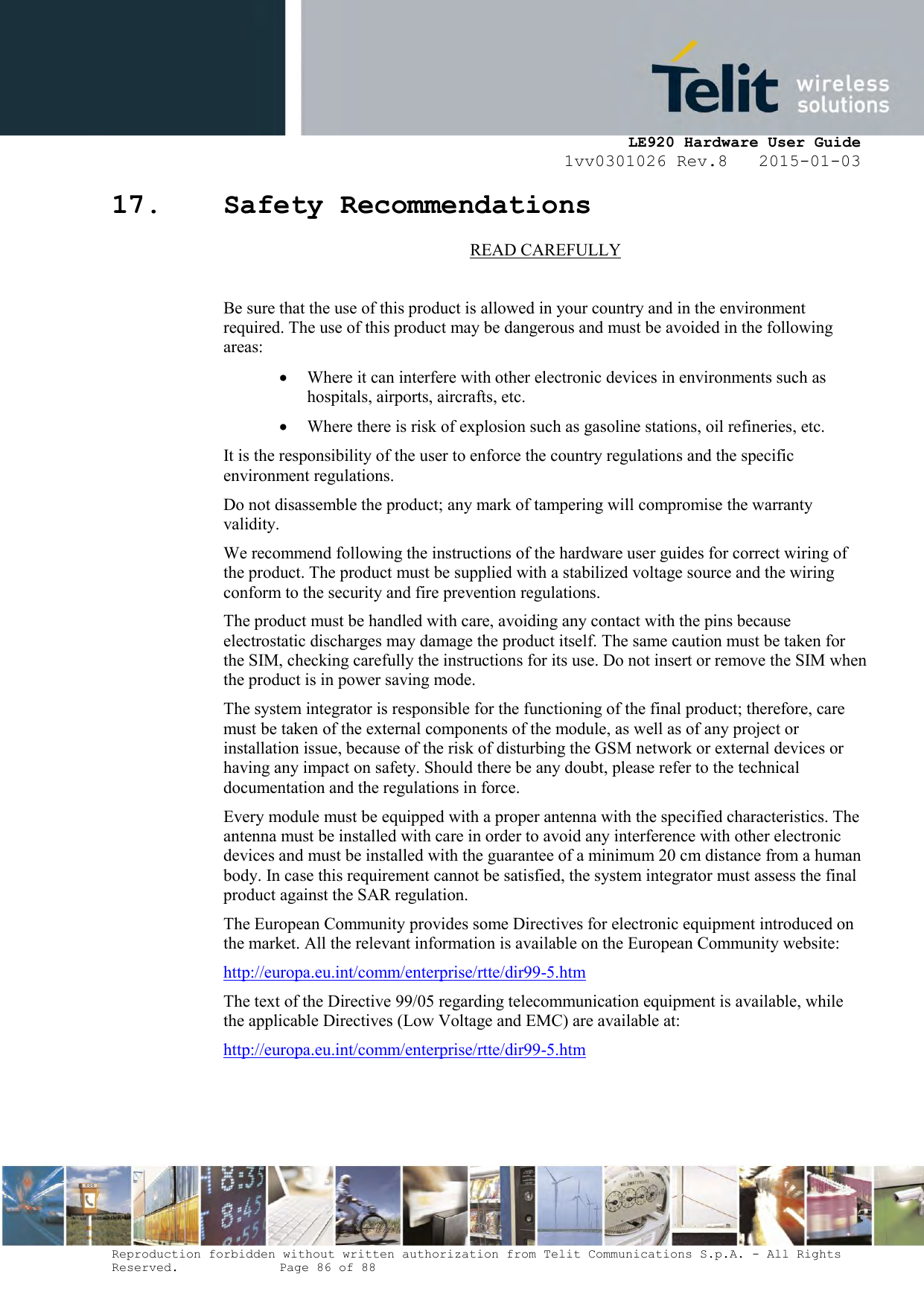     LE920 Hardware User Guide 1vv0301026 Rev.8   2015-01-03 Reproduction forbidden without written authorization from Telit Communications S.p.A. - All Rights Reserved.    Page 86 of 88  17. Safety Recommendations READ CAREFULLY  Be sure that the use of this product is allowed in your country and in the environment required. The use of this product may be dangerous and must be avoided in the following areas:  Where it can interfere with other electronic devices in environments such as hospitals, airports, aircrafts, etc.  Where there is risk of explosion such as gasoline stations, oil refineries, etc.  It is the responsibility of the user to enforce the country regulations and the specific environment regulations. Do not disassemble the product; any mark of tampering will compromise the warranty validity. We recommend following the instructions of the hardware user guides for correct wiring of the product. The product must be supplied with a stabilized voltage source and the wiring conform to the security and fire prevention regulations. The product must be handled with care, avoiding any contact with the pins because electrostatic discharges may damage the product itself. The same caution must be taken for the SIM, checking carefully the instructions for its use. Do not insert or remove the SIM when the product is in power saving mode. The system integrator is responsible for the functioning of the final product; therefore, care must be taken of the external components of the module, as well as of any project or installation issue, because of the risk of disturbing the GSM network or external devices or having any impact on safety. Should there be any doubt, please refer to the technical documentation and the regulations in force. Every module must be equipped with a proper antenna with the specified characteristics. The antenna must be installed with care in order to avoid any interference with other electronic devices and must be installed with the guarantee of a minimum 20 cm distance from a human body. In case this requirement cannot be satisfied, the system integrator must assess the final product against the SAR regulation. The European Community provides some Directives for electronic equipment introduced on the market. All the relevant information is available on the European Community website: http://europa.eu.int/comm/enterprise/rtte/dir99-5.htm The text of the Directive 99/05 regarding telecommunication equipment is available, while the applicable Directives (Low Voltage and EMC) are available at: http://europa.eu.int/comm/enterprise/rtte/dir99-5.htm  