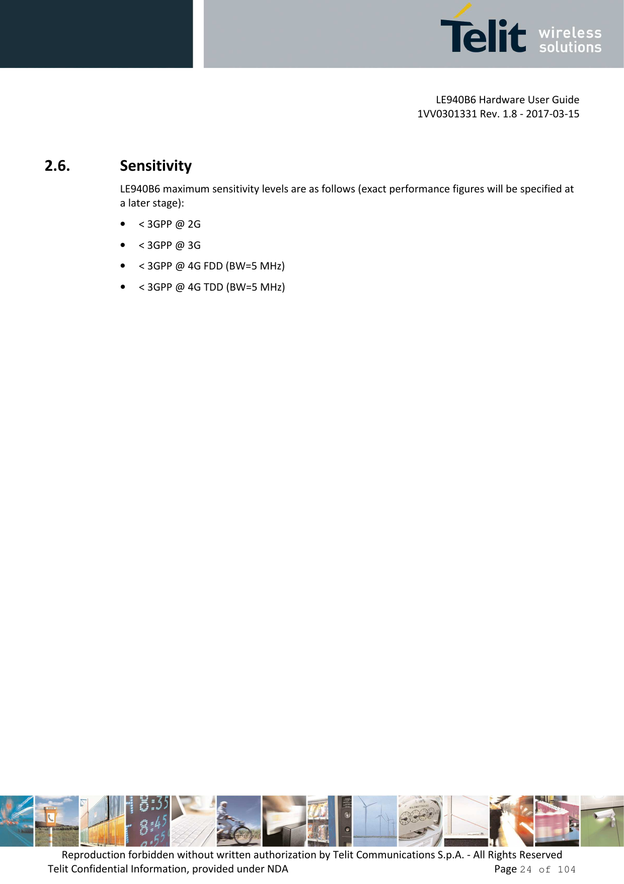         LE940B6 Hardware User Guide     1VV0301331 Rev. 1.8 - 2017-03-15 Reproduction forbidden without written authorization by Telit Communications S.p.A. - All Rights Reserved Telit Confidential Information, provided under NDA                 Page 24 of 104  2.6. Sensitivity LE940B6 maximum sensitivity levels are as follows (exact performance figures will be specified at a later stage):  • &lt; 3GPP @ 2G   • &lt; 3GPP @ 3G • &lt; 3GPP @ 4G FDD (BW=5 MHz) • &lt; 3GPP @ 4G TDD (BW=5 MHz)     