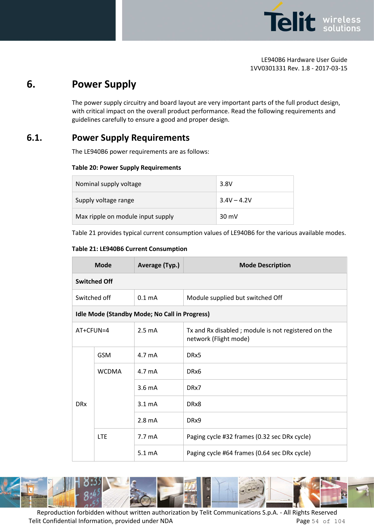         LE940B6 Hardware User Guide     1VV0301331 Rev. 1.8 - 2017-03-15 Reproduction forbidden without written authorization by Telit Communications S.p.A. - All Rights Reserved Telit Confidential Information, provided under NDA                 Page 54 of 104 6. Power Supply The power supply circuitry and board layout are very important parts of the full product design, with critical impact on the overall product performance. Read the following requirements and guidelines carefully to ensure a good and proper design. 6.1. Power Supply Requirements The LE940B6 power requirements are as follows: Table 20: Power Supply Requirements Nominal supply voltage  3.8V Supply voltage range  3.4V – 4.2V Max ripple on module input supply  30 mV Table 21 provides typical current consumption values of LE940B6 for the various available modes. Table 21: LE940B6 Current Consumption Mode  Average (Typ.) Mode Description Switched Off Switched off  0.1 mA  Module supplied but switched Off Idle Mode (Standby Mode; No Call in Progress) AT+CFUN=4  2.5 mA  Tx and Rx disabled ; module is not registered on the network (Flight mode)  DRx GSM  4.7 mA  DRx5 WCDMA  4.7 mA  DRx6 3.6 mA  DRx7 3.1 mA  DRx8 2.8 mA  DRx9 LTE  7.7 mA  Paging cycle #32 frames (0.32 sec DRx cycle) 5.1 mA  Paging cycle #64 frames (0.64 sec DRx cycle) 