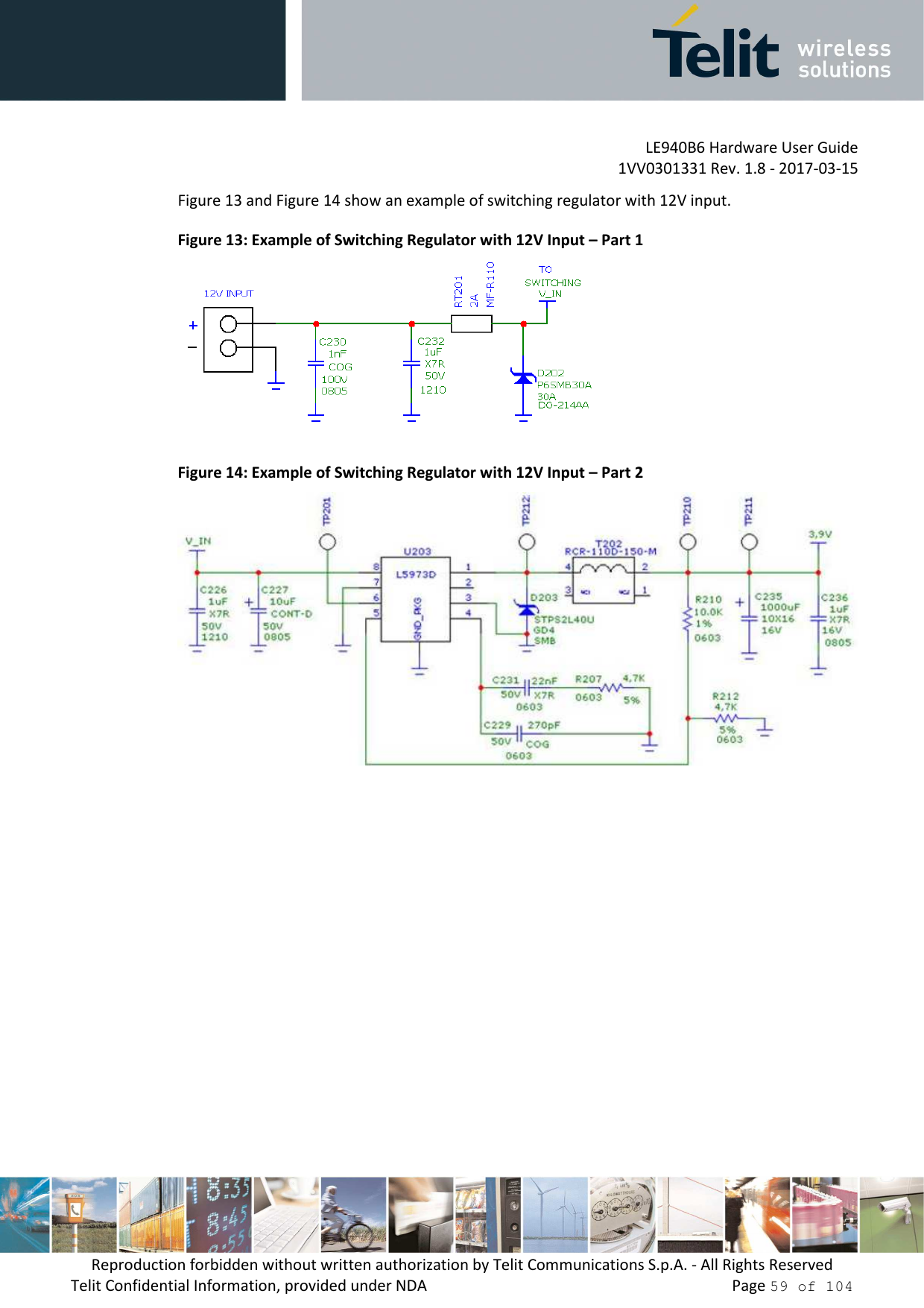         LE940B6 Hardware User Guide     1VV0301331 Rev. 1.8 - 2017-03-15 Reproduction forbidden without written authorization by Telit Communications S.p.A. - All Rights Reserved Telit Confidential Information, provided under NDA                 Page 59 of 104 Figure 13 and Figure 14 show an example of switching regulator with 12V input. Figure 13: Example of Switching Regulator with 12V Input – Part 1  Figure 14: Example of Switching Regulator with 12V Input – Part 2     