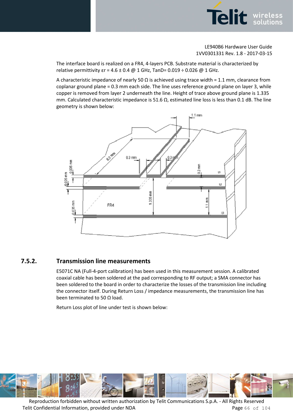         LE940B6 Hardware User Guide     1VV0301331 Rev. 1.8 - 2017-03-15 Reproduction forbidden without written authorization by Telit Communications S.p.A. - All Rights Reserved Telit Confidential Information, provided under NDA                 Page 66 of 104 The interface board is realized on a FR4, 4-layers PCB. Substrate material is characterized by relative permittivity εr = 4.6 ± 0.4 @ 1 GHz, TanD= 0.019 ÷ 0.026 @ 1 GHz. A characteristic impedance of nearly 50 Ω is achieved using trace width = 1.1 mm, clearance from coplanar ground plane = 0.3 mm each side. The line uses reference ground plane on layer 3, while copper is removed from layer 2 underneath the line. Height of trace above ground plane is 1.335 mm. Calculated characteristic impedance is 51.6 Ω, estimated line loss is less than 0.1 dB. The line geometry is shown below:   7.5.2. Transmission line measurements E5071C NA (Full-4-port calibration) has been used in this measurement session. A calibrated coaxial cable has been soldered at the pad corresponding to RF output; a SMA connector has been soldered to the board in order to characterize the losses of the transmission line including the connector itself. During Return Loss / impedance measurements, the transmission line has been terminated to 50 Ω load. Return Loss plot of line under test is shown below: 