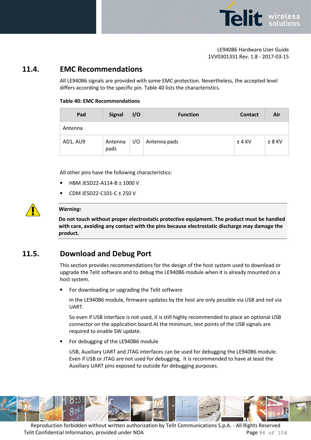         LE940B6 Hardware User Guide     1VV0301331 Rev. 1.8 - 2017-03-15 Reproduction forbidden without written authorization by Telit Communications S.p.A. - All Rights Reserved Telit Confidential Information, provided under NDA                 Page 94 of 104 11.4. EMC Recommendations All LE940B6 signals are provided with some EMC protection. Nevertheless, the accepted level differs according to the specific pin. Table 40 lists the characteristics. Table 40: EMC Recommendations Pad  Signal  I/O Function  Contact  Air Antenna AD1, AU9  Antenna pads I/O Antenna pads  ± 4 KV  ± 8 KV  All other pins have the following characteristics: • HBM JESD22-A114-B ± 1000 V • CDM JESD22-C101-C ± 250 V  Warning: Do not touch without proper electrostatic protective equipment. The product must be handled with care, avoiding any contact with the pins because electrostatic discharge may damage the product. 11.5. Download and Debug Port This section provides recommendations for the design of the host system used to download or upgrade the Telit software and to debug the LE940B6 module when it is already mounted on a host system. • For downloading or upgrading the Telit software In the LE940B6 module, firmware updates by the host are only possible via USB and not via UART. So even if USB interface is not used, it is still highly recommended to place an optional USB connector on the application board.At the minimum, test points of the USB signals are required to enable SW update.  • For debugging of the LE940B6 module USB, Auxiliary UART and JTAG interfaces can be used for debugging the LE940B6 module. Even if USB or JTAG are not used for debugging,  it is recommended to have at least the Auxiliary UART pins exposed to outside for debugging purposes. 