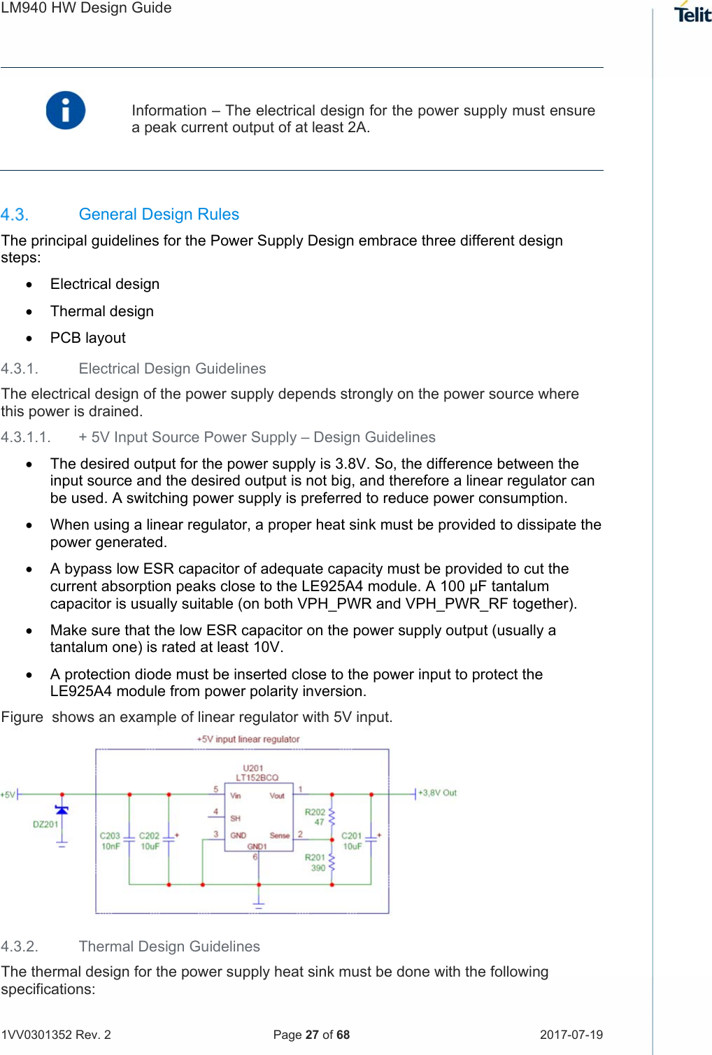 LM940 HW Design Guide   1VV0301352 Rev. 2   Page 27 of 68  2017-07-19    Information – The electrical design for the power supply must ensure a peak current output of at least 2A.     General Design Rules The principal guidelines for the Power Supply Design embrace three different design steps:   Electrical design   Thermal design   PCB layout 4.3.1.  Electrical Design Guidelines The electrical design of the power supply depends strongly on the power source where this power is drained.  4.3.1.1.  + 5V Input Source Power Supply – Design Guidelines   The desired output for the power supply is 3.8V. So, the difference between the input source and the desired output is not big, and therefore a linear regulator can be used. A switching power supply is preferred to reduce power consumption.  When using a linear regulator, a proper heat sink must be provided to dissipate the power generated.  A bypass low ESR capacitor of adequate capacity must be provided to cut the current absorption peaks close to the LE925A4 module. A 100 μF tantalum capacitor is usually suitable (on both VPH_PWR and VPH_PWR_RF together).  Make sure that the low ESR capacitor on the power supply output (usually a tantalum one) is rated at least 10V.  A protection diode must be inserted close to the power input to protect the LE925A4 module from power polarity inversion.Figure  shows an example of linear regulator with 5V input.      4.3.2.  Thermal Design Guidelines The thermal design for the power supply heat sink must be done with the following specifications: 