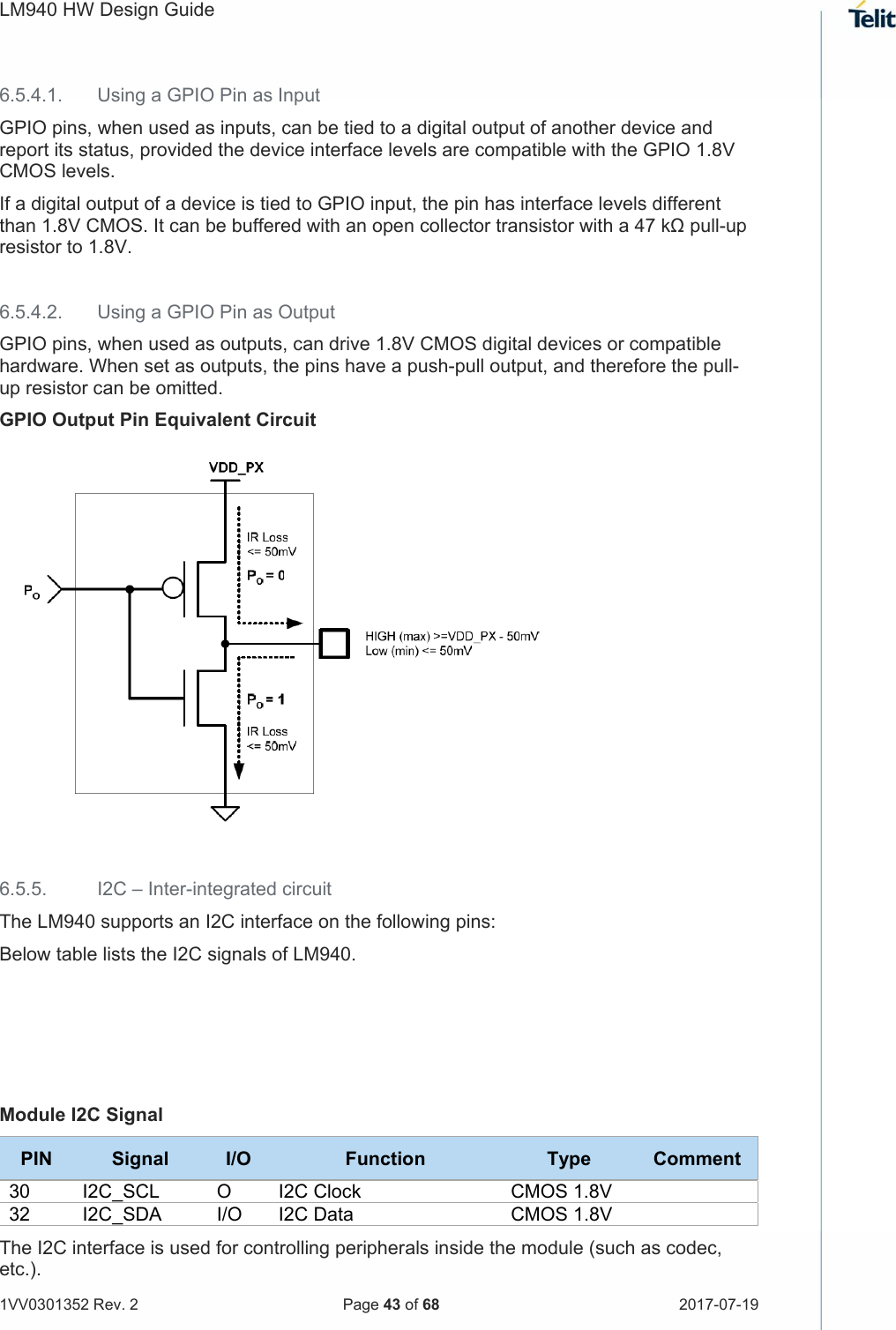 LM940 HW Design Guide   1VV0301352 Rev. 2   Page 43 of 68  2017-07-19  6.5.4.1.  Using a GPIO Pin as Input GPIO pins, when used as inputs, can be tied to a digital output of another device and report its status, provided the device interface levels are compatible with the GPIO 1.8V CMOS levels.  If a digital output of a device is tied to GPIO input, the pin has interface levels different than 1.8V CMOS. It can be buffered with an open collector transistor with a 47 kΩ pull-up resistor to 1.8V.  6.5.4.2.  Using a GPIO Pin as Output GPIO pins, when used as outputs, can drive 1.8V CMOS digital devices or compatible hardware. When set as outputs, the pins have a push-pull output, and therefore the pull-up resistor can be omitted. GPIO Output Pin Equivalent Circuit   6.5.5.  I2C – Inter-integrated circuit The LM940 supports an I2C interface on the following pins: Below table lists the I2C signals of LM940.     Module I2C Signal PIN  Signal  I/O  Function  Type  Comment 30  I2C_SCL  O  I2C Clock  CMOS 1.8V   32  I2C_SDA  I/O  I2C Data CMOS 1.8V  The I2C interface is used for controlling peripherals inside the module (such as codec, etc.). 
