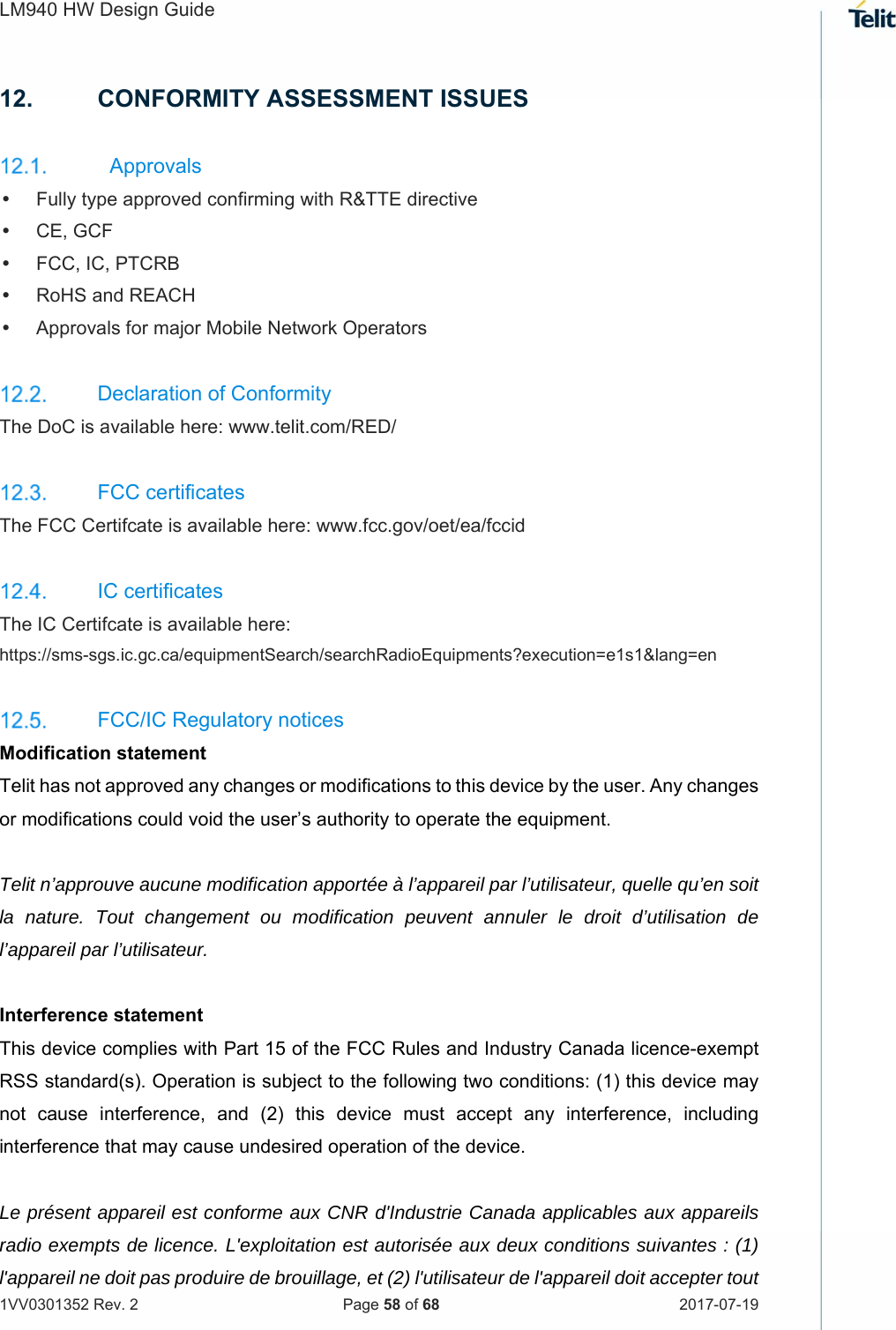 LM940 HW Design Guide   1VV0301352 Rev. 2   Page 58 of 68  2017-07-19  12.  CONFORMITY ASSESSMENT ISSUES   Approvals   Fully type approved confirming with R&amp;TTE directive   CE, GCF   FCC, IC, PTCRB    RoHS and REACH   Approvals for major Mobile Network Operators    Declaration of Conformity  The DoC is available here: www.telit.com/RED/     FCC certificates The FCC Certifcate is available here: www.fcc.gov/oet/ea/fccid     IC certificates The IC Certifcate is available here:  https://sms-sgs.ic.gc.ca/equipmentSearch/searchRadioEquipments?execution=e1s1&amp;lang=en     FCC/IC Regulatory notices Modification statement Telit has not approved any changes or modifications to this device by the user. Any changes or modifications could void the user’s authority to operate the equipment.  Telit n’approuve aucune modification apportée à l’appareil par l’utilisateur, quelle qu’en soit la nature. Tout changement ou modification peuvent annuler le droit d’utilisation de l’appareil par l’utilisateur.  Interference statement This device complies with Part 15 of the FCC Rules and Industry Canada licence-exempt RSS standard(s). Operation is subject to the following two conditions: (1) this device may not  cause  interference,  and  (2)  this  device  must  accept  any  interference,  including interference that may cause undesired operation of the device.  Le présent appareil est conforme aux CNR d&apos;Industrie Canada applicables aux appareils radio exempts de licence. L&apos;exploitation est autorisée aux deux conditions suivantes : (1) l&apos;appareil ne doit pas produire de brouillage, et (2) l&apos;utilisateur de l&apos;appareil doit accepter tout 
