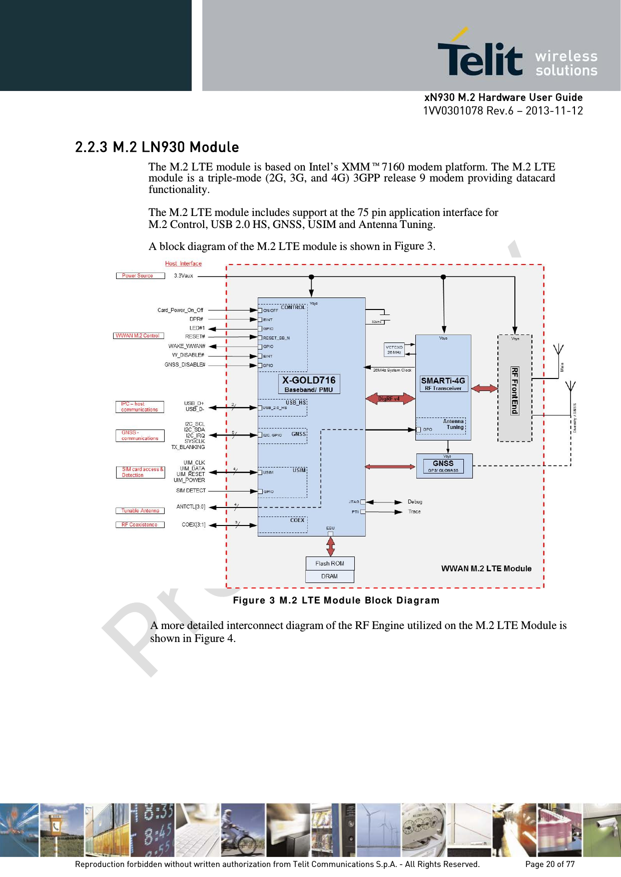      xN930 M.2 Hardware User Guide 1VV0301078 Rev.6 – 2013-11-12    2.2.3 M.2 LN930 Module The M.2 LTE module is based on Intel’s XMM™7160 modem platform. The M.2 LTE module is a triple-mode (2G, 3G, and 4G) 3GPP release 9 modem providing datacard functionality.  The M.2 LTE module includes support at the 75 pin application interface for M.2 Control, USB 2.0 HS, GNSS, USIM and Antenna Tuning.  A block diagram of the M.2 LTE module is shown in Figure 3.  Figur e 3  M .2  LTE M odu le  Block Dia gr a m  A more detailed interconnect diagram of the RF Engine utilized on the M.2 LTE Module is shown in Figure 4.    Reproduction forbidden without written authorization from Telit Communications S.p.A. - All Rights Reserved.    Page 20 of 77 