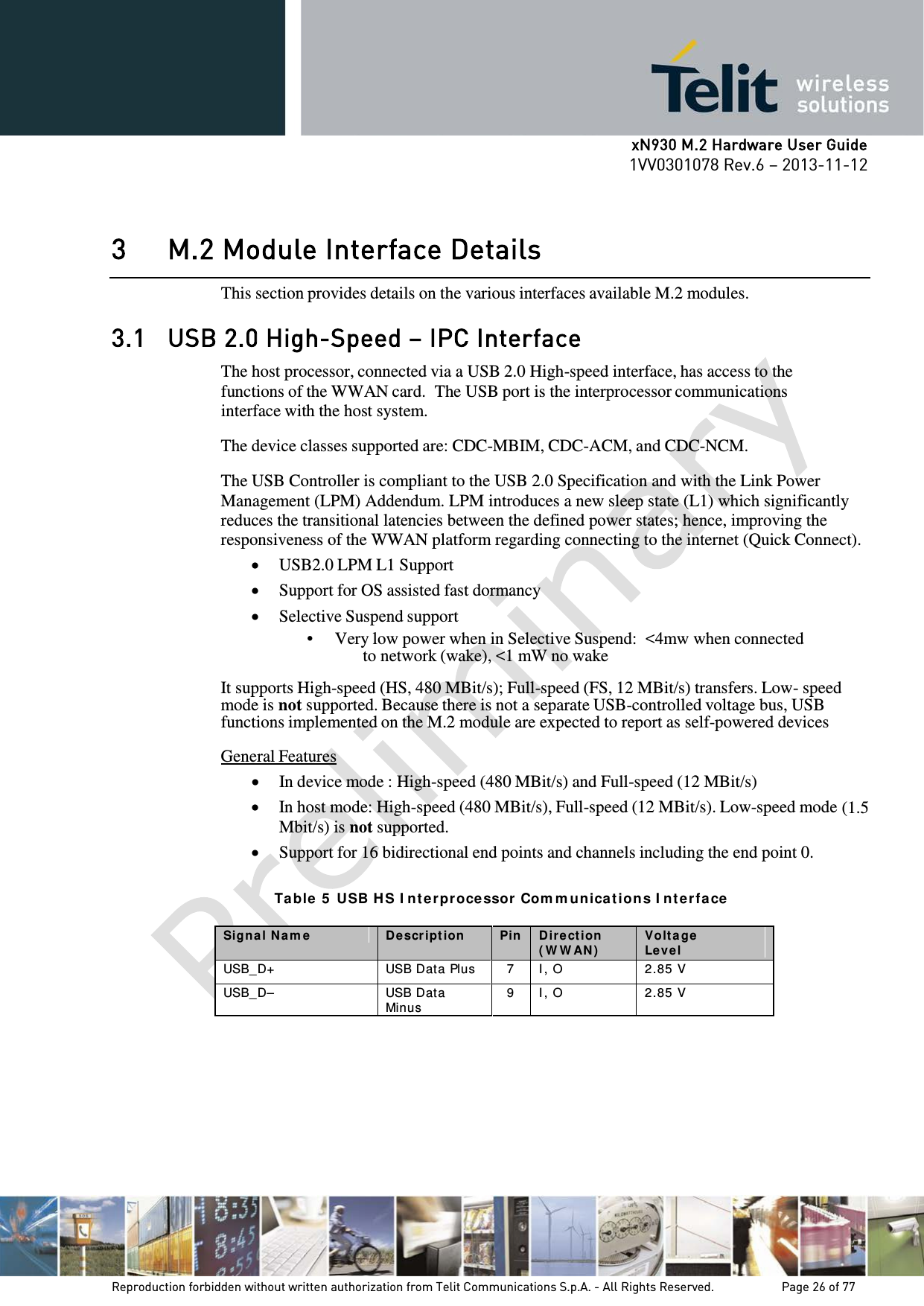      xN930 M.2 Hardware User Guide 1VV0301078 Rev.6 – 2013-11-12    3 M.2 Module Interface Details This section provides details on the various interfaces available M.2 modules. 3.1 USB 2.0 High-Speed – IPC Interface The host processor, connected via a USB 2.0 High-speed interface, has access to the functions of the WWAN card.  The USB port is the interprocessor communications interface with the host system.  The device classes supported are: CDC-MBIM, CDC-ACM, and CDC-NCM.  The USB Controller is compliant to the USB 2.0 Specification and with the Link Power Management (LPM) Addendum. LPM introduces a new sleep state (L1) which significantly reduces the transitional latencies between the defined power states; hence, improving the responsiveness of the WWAN platform regarding connecting to the internet (Quick Connect). • USB2.0 LPM L1 Support • Support for OS assisted fast dormancy • Selective Suspend support • Very low power when in Selective Suspend:  &lt;4mw when connected to network (wake), &lt;1 mW no wake  It supports High-speed (HS, 480 MBit/s); Full-speed (FS, 12 MBit/s) transfers. Low- speed mode is not supported. Because there is not a separate USB-controlled voltage bus, USB functions implemented on the M.2 module are expected to report as self-powered devices  General Features • In device mode : High-speed (480 MBit/s) and Full-speed (12 MBit/s) • In host mode: High-speed (480 MBit/s), Full-speed (12 MBit/s). Low-speed mode (1.5 Mbit/s) is not supported. • Support for 16 bidirectional end points and channels including the end point 0.  Ta ble  5  USB H S I nt e rproce ssor  Com mun ica tion s I nt e rface Signa l N a m e D escr ipt ion  Pin D ir ect ion  ( W W AN ) Volt a ge Level USB_D+  USB Data Plus 7 I , O 2.85 V USB_D– USB Dat a Minus 9 I , O 2.85 V   Reproduction forbidden without written authorization from Telit Communications S.p.A. - All Rights Reserved.    Page 26 of 77 