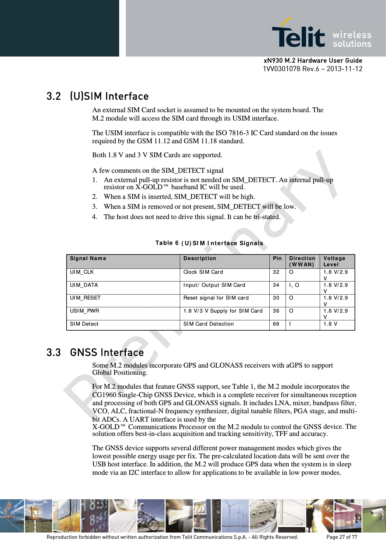      xN930 M.2 Hardware User Guide 1VV0301078 Rev.6 – 2013-11-12    3.2 (U)SIM Interface An external SIM Card socket is assumed to be mounted on the system board. The M.2 module will access the SIM card through its USIM interface.  The USIM interface is compatible with the ISO 7816-3 IC Card standard on the issues required by the GSM 11.12 and GSM 11.18 standard.  Both 1.8 V and 3 V SIM Cards are supported.  A few comments on the SIM_DETECT signal 1. An external pull-up resistor is not needed on SIM_DETECT. An internal pull-up resistor on X-GOLD™ baseband IC will be used. 2. When a SIM is inserted, SIM_DETECT will be high. 3. When a SIM is removed or not present, SIM_DETECT will be low. 4. The host does not need to drive this signal. It can be tri-stated.   Ta ble  6  ( U) SI M  I nt e rfa ce  Sign a ls Signa l N a m e D escr ipt ion  Pin D ir ect ion  ( W W AN )  Volt a ge Level UI M_CLK Clock SI M Card 32 O 1.8 V/ 2.9 V UI M_DATA I nput /  Out put SI M Card 34 I , O 1.8 V/ 2.9 V UI M_RESET Reset signal for SI M card 30 O 1.8 V/ 2.9 V USI M_PWR 1.8 V/ 3 V Supply for SI M Car d 36 O 1.8 V/ 2.9 V SI M Detect SI M Card Det ect ion 66 I 1.8 V  3.3 GNSS Interface Some M.2 modules incorporate GPS and GLONASS receivers with aGPS to support Global Positioning.  For M.2 modules that feature GNSS support, see  Table 1, the M.2 module incorporates the CG1960 Single-Chip GNSS Device, which is a complete receiver for simultaneous reception and processing of both GPS and GLONASS signals. It includes LNA, mixer, bandpass filter, VCO, ALC, fractional-N frequency synthesizer, digital tunable filters, PGA stage, and multi-bit ADCs. A UART interface is used by the X-GOLD™ Communications Processor on the M.2 module to control the GNSS device. The solution offers best-in-class acquisition and tracking sensitivity, TFF and accuracy.  The GNSS device supports several different power management modes which gives the lowest possible energy usage per fix. The pre-calculated location data will be sent over the USB host interface. In addition, the M.2 will produce GPS data when the system is in sleep mode via an I2C interface to allow for applications to be available in low power modes.    Reproduction forbidden without written authorization from Telit Communications S.p.A. - All Rights Reserved.    Page 27 of 77 