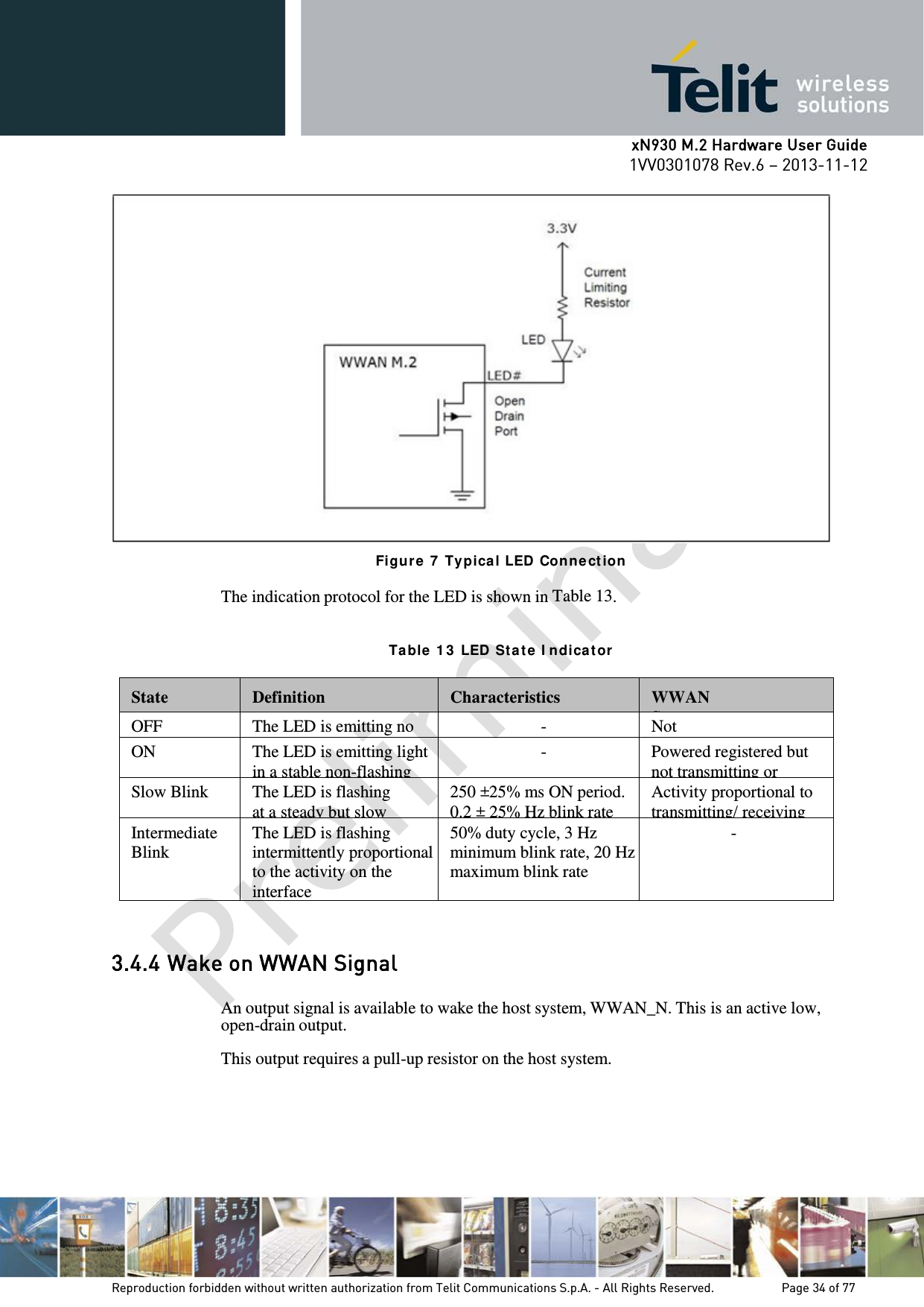      xN930 M.2 Hardware User Guide 1VV0301078 Rev.6 – 2013-11-12     Figur e 7  Ty pica l LED  Con ne ct ion  The indication protocol for the LED is shown in Table 13.   Ta ble  1 3  LED  Sta t e  I ndica t or  State  Definition  Characteristics  WWAN S  OFF The LED is emitting no  - Not   ON The LED is emitting light in a stable non-flashing -  Powered registered but not transmitting or Slow Blink  The LED is flashing at a steady but slow 250 ±25% ms ON period. 0.2 ± 25% Hz blink rate Activity proportional to transmitting/ receiving Intermediate Blink The LED is flashing intermittently proportional to the activity on the interface 50% duty cycle, 3 Hz minimum blink rate, 20 Hz maximum blink rate  -  3.4.4 Wake on WWAN Signal  An output signal is available to wake the host system, WWAN_N. This is an active low, open-drain output.  This output requires a pull-up resistor on the host system.     Reproduction forbidden without written authorization from Telit Communications S.p.A. - All Rights Reserved.    Page 34 of 77 