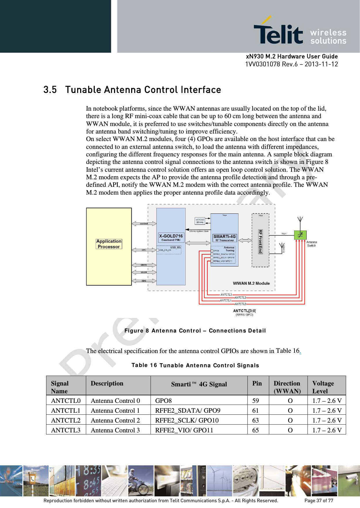      xN930 M.2 Hardware User Guide 1VV0301078 Rev.6 – 2013-11-12    3.5 Tunable Antenna Control Interface  In notebook platforms, since the WWAN antennas are usually located on the top of the lid, there is a long RF mini-coax cable that can be up to 60 cm long between the antenna and WWAN module, it is preferred to use switches/tunable components directly on the antenna for antenna band switching/tuning to improve efficiency. On select WWAN M.2 modules, four (4) GPOs are available on the host interface that can be connected to an external antenna switch, to load the antenna with different impedances, configuring the different frequency responses for the main antenna. A sample block diagram depicting the antenna control signal connections to the antenna switch is shown in Figure 8 Intel’s current antenna control solution offers an open loop control solution. The WWAN M.2 modem expects the AP to provide the antenna profile detection and through a pre-defined API, notify the WWAN M.2 modem with the correct antenna profile. The WWAN M.2 modem then applies the proper antenna profile data accordingly.    Figur e 8  Ant en na  Con tr ol –  Conne ct ion s De ta il  The electrical specification for the antenna control GPIOs are shown in Table 16.  Ta ble  1 6  Tuna ble  Ant e nn a  Cont rol Sign als  Signal Name  Description Smarti™ 4G Signal  Pin  Direction (WWAN)  Voltage Level ANTCTL0 Antenna Control 0 GPO8 59 O 1.7 – 2.6 V ANTCTL1 Antenna Control 1 RFFE2_SDATA/ GPO9 61 O 1.7 – 2.6 V ANTCTL2 Antenna Control 2 RFFE2_SCLK/ GPO10 63 O 1.7 – 2.6 V ANTCTL3 Antenna Control 3 RFFE2_VIO/ GPO11 65 O 1.7 – 2.6 V     Reproduction forbidden without written authorization from Telit Communications S.p.A. - All Rights Reserved.    Page 37 of 77 