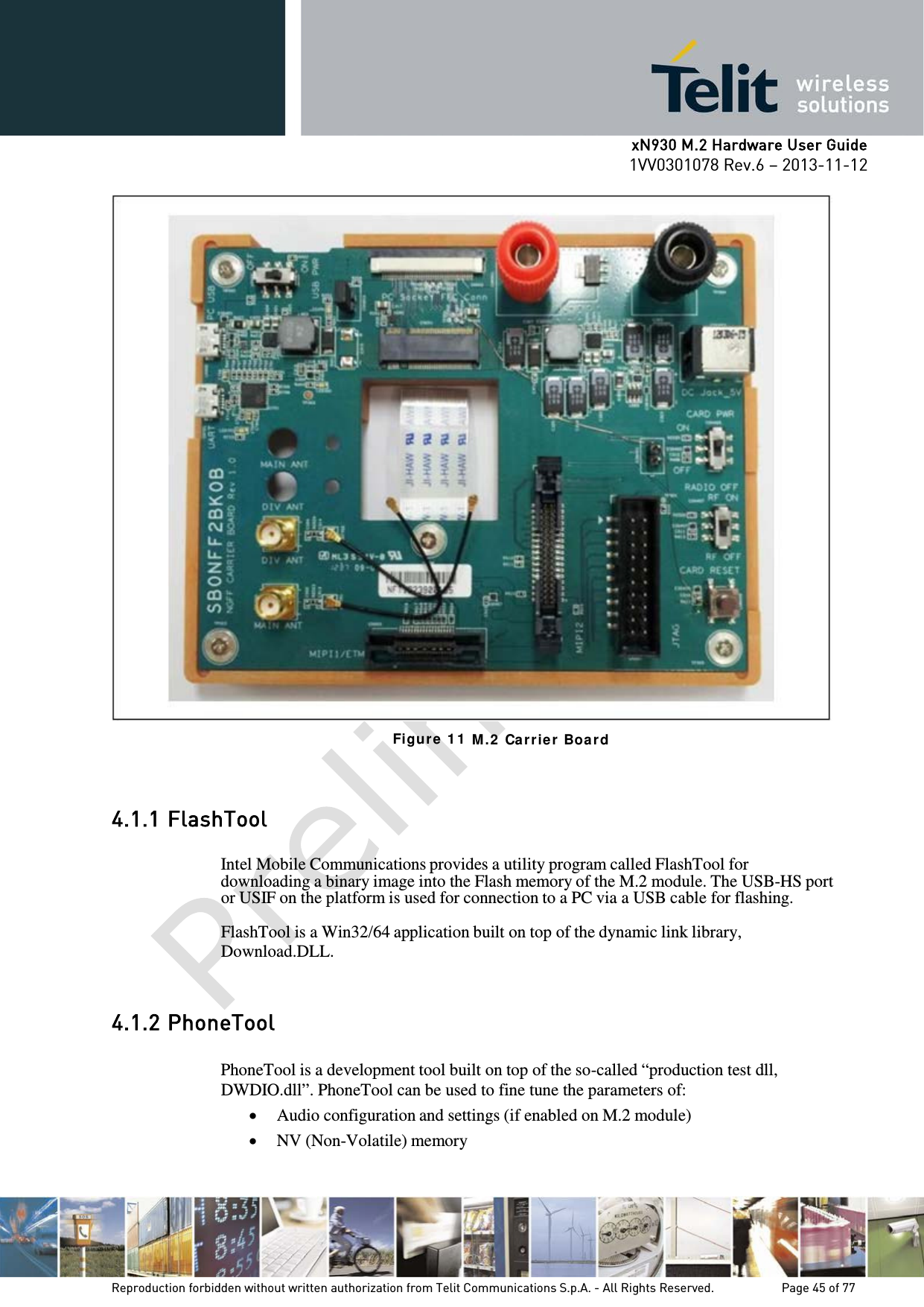      xN930 M.2 Hardware User Guide 1VV0301078 Rev.6 – 2013-11-12     Figur e 1 1  M . 2  Ca r rier  Board  4.1.1 FlashTool  Intel Mobile Communications provides a utility program called FlashTool for downloading a binary image into the Flash memory of the M.2 module. The USB-HS port or USIF on the platform is used for connection to a PC via a USB cable for flashing.  FlashTool is a Win32/64 application built on top of the dynamic link library, Download.DLL.   4.1.2 PhoneTool  PhoneTool is a development tool built on top of the so-called “production test dll, DWDIO.dll”. PhoneTool can be used to fine tune the parameters of: • Audio configuration and settings (if enabled on M.2 module) • NV (Non-Volatile) memory   Reproduction forbidden without written authorization from Telit Communications S.p.A. - All Rights Reserved.    Page 45 of 77 