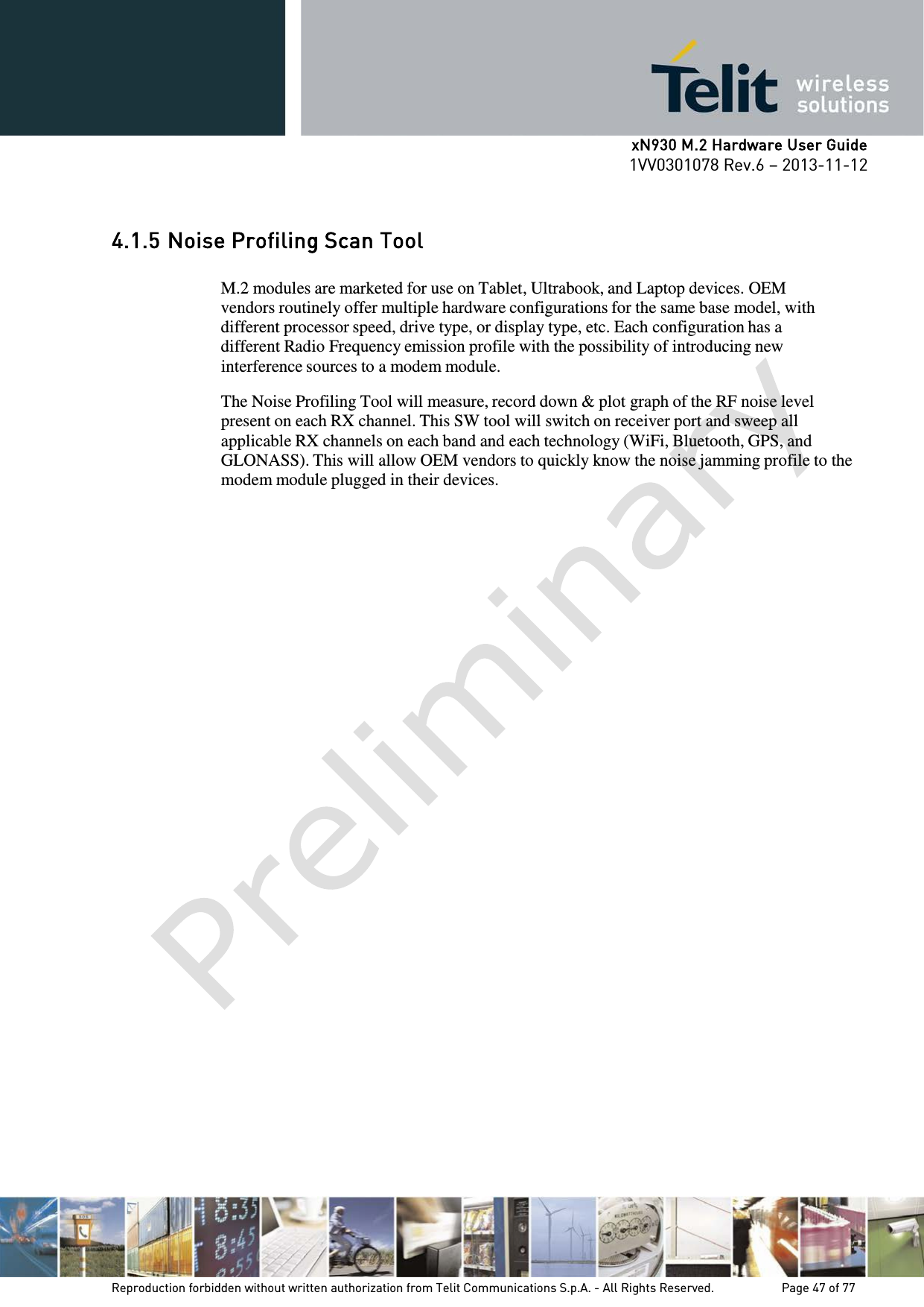      xN930 M.2 Hardware User Guide 1VV0301078 Rev.6 – 2013-11-12     4.1.5 Noise Profiling Scan Tool  M.2 modules are marketed for use on Tablet, Ultrabook, and Laptop devices. OEM vendors routinely offer multiple hardware configurations for the same base model, with different processor speed, drive type, or display type, etc. Each configuration has a different Radio Frequency emission profile with the possibility of introducing new interference sources to a modem module.  The Noise Profiling Tool will measure, record down &amp; plot graph of the RF noise level present on each RX channel. This SW tool will switch on receiver port and sweep all applicable RX channels on each band and each technology (WiFi, Bluetooth, GPS, and GLONASS). This will allow OEM vendors to quickly know the noise jamming profile to the modem module plugged in their devices.    Reproduction forbidden without written authorization from Telit Communications S.p.A. - All Rights Reserved.    Page 47 of 77 