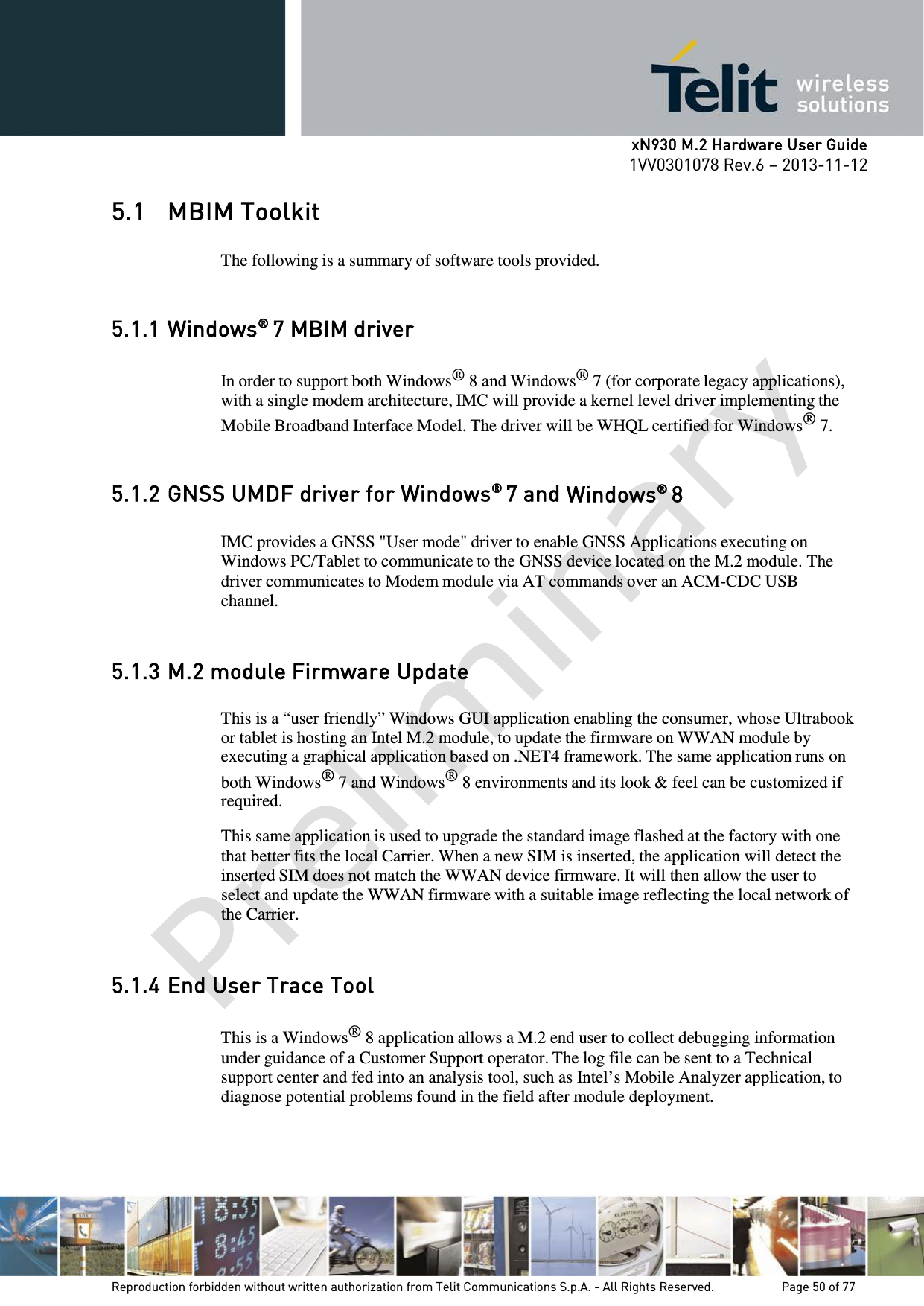     xN930 M.2 Hardware User Guide 1VV0301078 Rev.6 – 2013-11-12    5.1 MBIM Toolkit   The following is a summary of software tools provided.   5.1.1 Windows® 7 MBIM driver  In order to support both Windows® 8 and Windows® 7 (for corporate legacy applications), with a single modem architecture, IMC will provide a kernel level driver implementing the Mobile Broadband Interface Model. The driver will be WHQL certified for Windows® 7.   5.1.2 GNSS UMDF driver for Windows® 7 and Windows® 8  IMC provides a GNSS &quot;User mode&quot; driver to enable GNSS Applications executing on Windows PC/Tablet to communicate to the GNSS device located on the M.2 module. The driver communicates to Modem module via AT commands over an ACM-CDC USB channel.   5.1.3 M.2 module Firmware Update  This is a “user friendly” Windows GUI application enabling the consumer, whose Ultrabook or tablet is hosting an Intel M.2 module, to update the firmware on WWAN module by executing a graphical application based on .NET4 framework. The same application runs on both Windows® 7 and Windows® 8 environments and its look &amp; feel can be customized if required.  This same application is used to upgrade the standard image flashed at the factory with one that better fits the local Carrier. When a new SIM is inserted, the application will detect the inserted SIM does not match the WWAN device firmware. It will then allow the user to select and update the WWAN firmware with a suitable image reflecting the local network of the Carrier.   5.1.4 End User Trace Tool  This is a Windows® 8 application allows a M.2 end user to collect debugging information under guidance of a Customer Support operator. The log file can be sent to a Technical support center and fed into an analysis tool, such as Intel’s Mobile Analyzer application, to diagnose potential problems found in the field after module deployment.   Reproduction forbidden without written authorization from Telit Communications S.p.A. - All Rights Reserved.    Page 50 of 77 