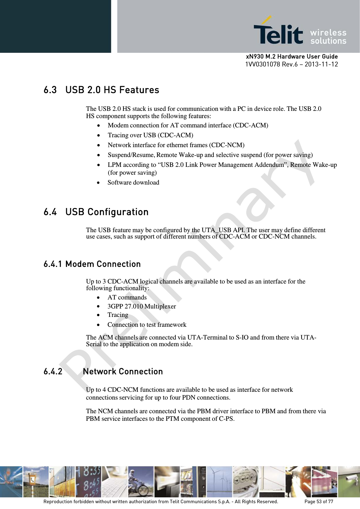      xN930 M.2 Hardware User Guide 1VV0301078 Rev.6 – 2013-11-12    6.3 USB 2.0 HS Features  The USB 2.0 HS stack is used for communication with a PC in device role. The USB 2.0 HS component supports the following features: • Modem connection for AT command interface (CDC-ACM) • Tracing over USB (CDC-ACM) • Network interface for ethernet frames (CDC-NCM) • Suspend/Resume, Remote Wake-up and selective suspend (for power saving) • LPM according to “USB 2.0 Link Power Management Addendum”, Remote Wake-up (for power saving) • Software download   6.4 USB Configuration  The USB feature may be configured by the UTA_USB API. The user may define different use cases, such as support of different numbers of CDC-ACM or CDC-NCM channels.   6.4.1 Modem Connection  Up to 3 CDC-ACM logical channels are available to be used as an interface for the following functionality: • AT commands • 3GPP 27.010 Multiplexer • Tracing • Connection to test framework  The ACM channels are connected via UTA-Terminal to S-IO and from there via UTA- Serial to the application on modem side.   6.4.2  Network Connection  Up to 4 CDC-NCM functions are available to be used as interface for network connections servicing for up to four PDN connections.  The NCM channels are connected via the PBM driver interface to PBM and from there via PBM service interfaces to the PTM component of C-PS.     Reproduction forbidden without written authorization from Telit Communications S.p.A. - All Rights Reserved.    Page 53 of 77 