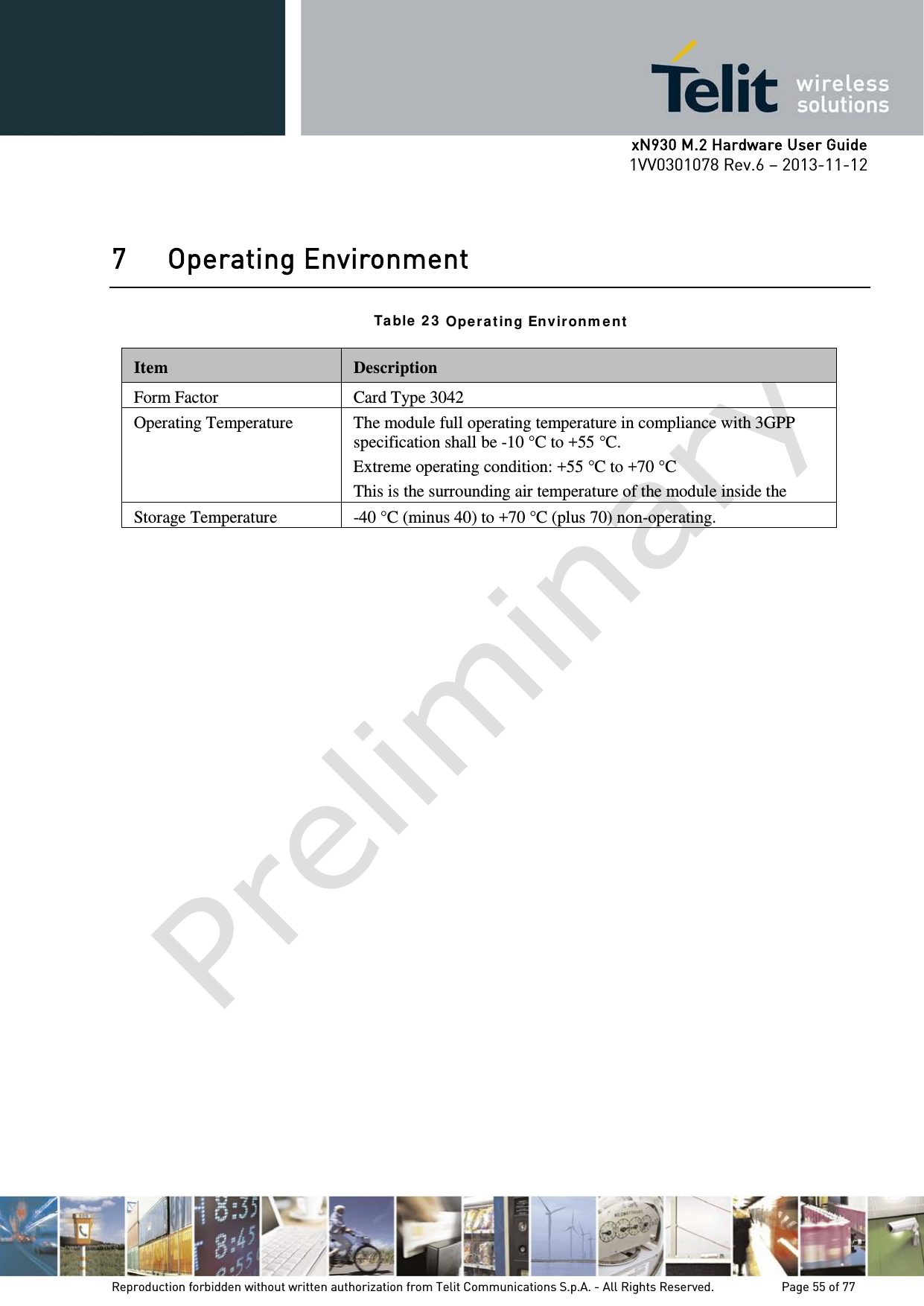      xN930 M.2 Hardware User Guide 1VV0301078 Rev.6 – 2013-11-12    7 Operating Environment  Ta ble  2 3  Opera ting Environ m ent   Item  Description Form Factor Card Type 3042 Operating Temperature  The module full operating temperature in compliance with 3GPP specification shall be -10 °C to +55 °C. Extreme operating condition: +55 °C to +70 °C This is the surrounding air temperature of the module inside the                      Storage Temperature -40 °C (minus 40) to +70 °C (plus 70) non-operating.    Reproduction forbidden without written authorization from Telit Communications S.p.A. - All Rights Reserved.    Page 55 of 77 