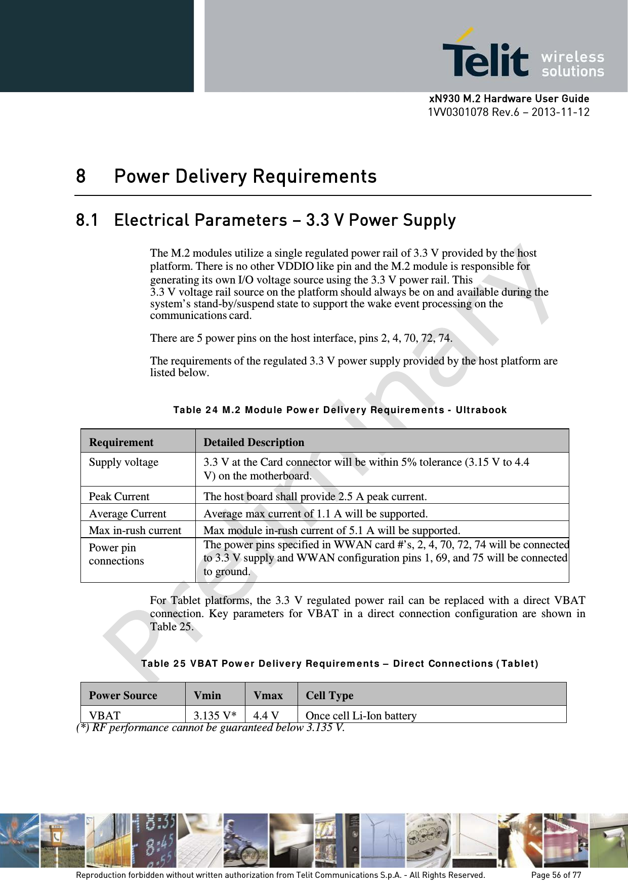      xN930 M.2 Hardware User Guide 1VV0301078 Rev.6 – 2013-11-12    8 Power Delivery Requirements 8.1 Electrical Parameters – 3.3 V Power Supply  The M.2 modules utilize a single regulated power rail of 3.3 V provided by the host platform. There is no other VDDIO like pin and the M.2 module is responsible for generating its own I/O voltage source using the 3.3 V power rail. This 3.3 V voltage rail source on the platform should always be on and available during the system’s stand-by/suspend state to support the wake event processing on the communications card.  There are 5 power pins on the host interface, pins 2, 4, 70, 72, 74.  The requirements of the regulated 3.3 V power supply provided by the host platform are listed below.   Ta ble  2 4  M.2  M odu le  Pow er Delivery Requir e m ent s -  Ult ra book   Requirement  Detailed Description Supply voltage  3.3 V at the Card connector will be within 5% tolerance (3.15 V to 4.4 V) on the motherboard. Peak Current The host board shall provide 2.5 A peak current. Average Current Average max current of 1.1 A will be supported. Max in-rush current Max module in-rush current of 5.1 A will be supported. Power pin connections The power pins specified in WWAN card #’s, 2, 4, 70, 72, 74 will be connected to 3.3 V supply and WWAN configuration pins 1, 69, and 75 will be connected to ground.   For Tablet  platforms, the 3.3 V regulated power  rail  can be  replaced with a  direct VBAT connection.  Key  parameters for  VBAT  in  a  direct  connection  configuration  are  shown  in Table 25.   Ta ble  2 5  VBAT Pow e r  Delivery Re quir e m ent s –  Dir e ct  Conne ct ions ( Ta ble t )   Power Source  Vmin  Vmax  Cell Type VBAT 3.135 V* 4.4 V Once cell Li-Ion battery (*) RF performance cannot be guaranteed below 3.135 V.   Reproduction forbidden without written authorization from Telit Communications S.p.A. - All Rights Reserved.    Page 56 of 77 