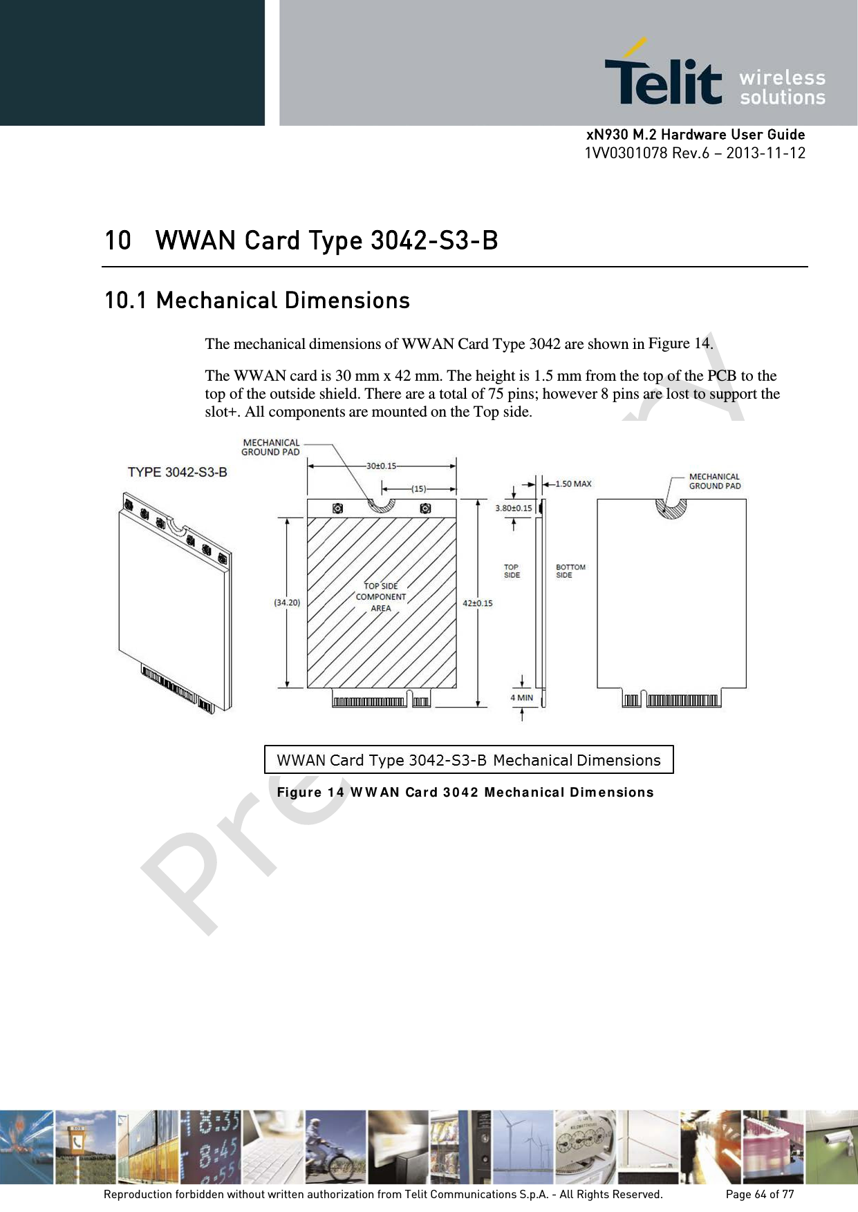      xN930 M.2 Hardware User Guide 1VV0301078 Rev.6 – 2013-11-12    10 WWAN Card Type 3042-S3-B 10.1 Mechanical Dimensions  The mechanical dimensions of WWAN Card Type 3042 are shown in  Figure 14.  The WWAN card is 30 mm x 42 mm. The height is 1.5 mm from the top of the PCB to the top of the outside shield. There are a total of 75 pins; however 8 pins are lost to support the slot+. All components are mounted on the Top side.  Figur e 1 4  W W AN  Ca rd 3 0 4 2  M echa nica l Dim e nsion s    Reproduction forbidden without written authorization from Telit Communications S.p.A. - All Rights Reserved.    Page 64 of 77 