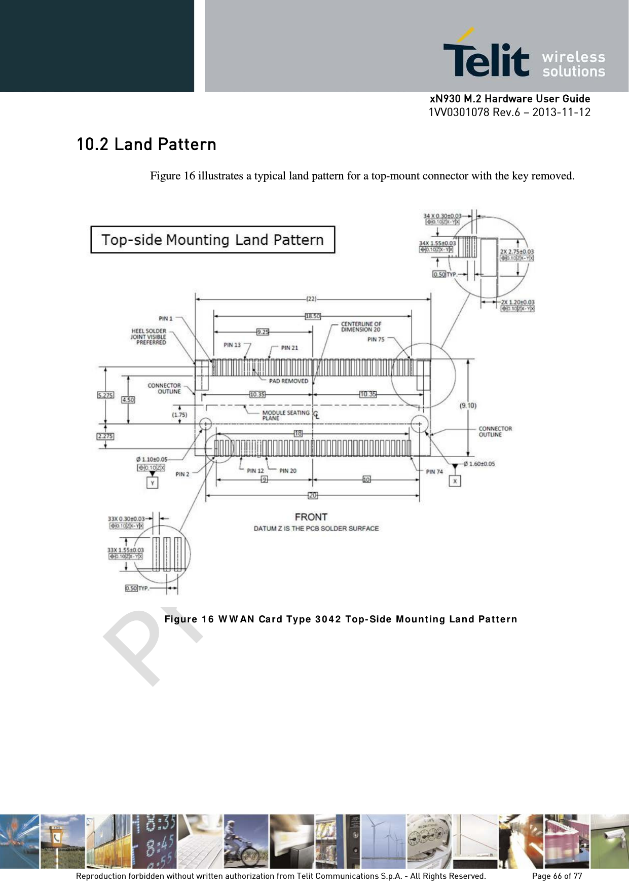      xN930 M.2 Hardware User Guide 1VV0301078 Rev.6 – 2013-11-12    10.2 Land Pattern  Figure 16 illustrates a typical land pattern for a top-mount connector with the key removed.   Figur e 1 6  W W AN  Ca rd Type  3 0 4 2  Top-Side  M ou nt ing La nd Pa t t er n     Reproduction forbidden without written authorization from Telit Communications S.p.A. - All Rights Reserved.    Page 66 of 77 