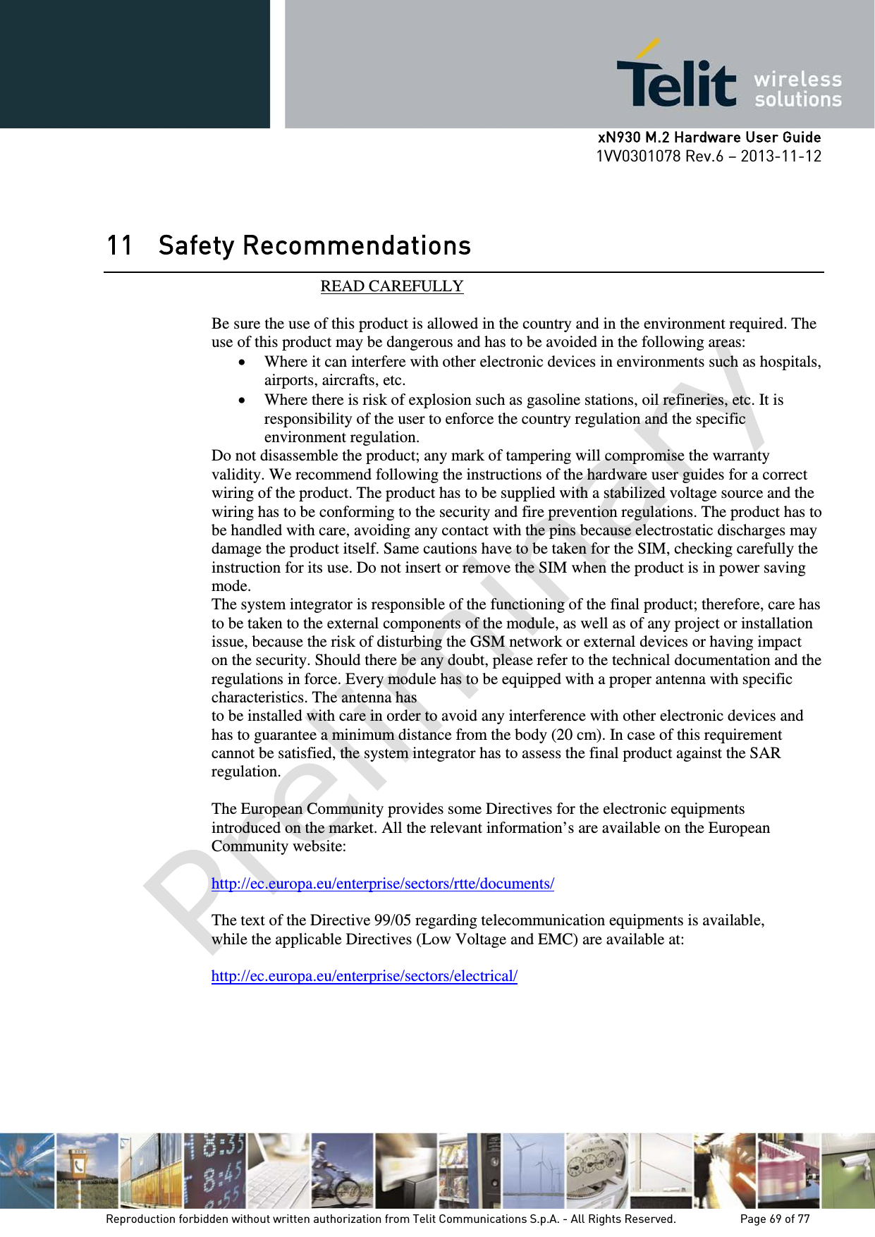      xN930 M.2 Hardware User Guide 1VV0301078 Rev.6 – 2013-11-12    11 Safety Recommendations                            READ CAREFULLY  Be sure the use of this product is allowed in the country and in the environment required. The use of this product may be dangerous and has to be avoided in the following areas: • Where it can interfere with other electronic devices in environments such as hospitals, airports, aircrafts, etc. • Where there is risk of explosion such as gasoline stations, oil refineries, etc. It is responsibility of the user to enforce the country regulation and the specific environment regulation. Do not disassemble the product; any mark of tampering will compromise the warranty validity. We recommend following the instructions of the hardware user guides for a correct wiring of the product. The product has to be supplied with a stabilized voltage source and the wiring has to be conforming to the security and fire prevention regulations. The product has to be handled with care, avoiding any contact with the pins because electrostatic discharges may damage the product itself. Same cautions have to be taken for the SIM, checking carefully the instruction for its use. Do not insert or remove the SIM when the product is in power saving mode. The system integrator is responsible of the functioning of the final product; therefore, care has to be taken to the external components of the module, as well as of any project or installation issue, because the risk of disturbing the GSM network or external devices or having impact on the security. Should there be any doubt, please refer to the technical documentation and the regulations in force. Every module has to be equipped with a proper antenna with specific characteristics. The antenna has to be installed with care in order to avoid any interference with other electronic devices and has to guarantee a minimum distance from the body (20 cm). In case of this requirement cannot be satisfied, the system integrator has to assess the final product against the SAR regulation.  The European Community provides some Directives for the electronic equipments introduced on the market. All the relevant information’s are available on the European Community website:  http://ec.europa.eu/enterprise/sectors/rtte/documents/  The text of the Directive 99/05 regarding telecommunication equipments is available, while the applicable Directives (Low Voltage and EMC) are available at:  http://ec.europa.eu/enterprise/sectors/electrical/              Reproduction forbidden without written authorization from Telit Communications S.p.A. - All Rights Reserved.    Page 69 of 77 