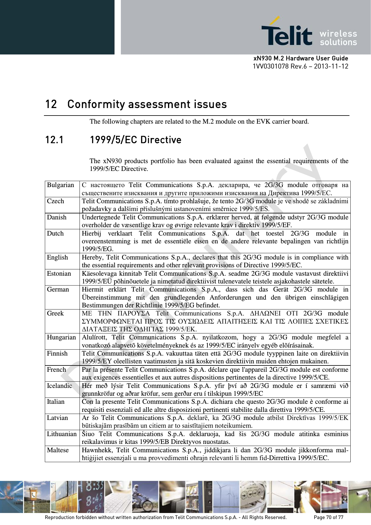      xN930 M.2 Hardware User Guide 1VV0301078 Rev.6 – 2013-11-12    12 Conformity assessment issues The following chapters are related to the M.2 module on the EVK carrier board. 12.1 1999/5/EC Directive  The  xN930 products portfolio has been evaluated against the essential requirements of the 1999/5/EC Directive.  Bulgarian С настоящето Telit  Communications S.p.A. декларира,  че 2G/3G module отговаря на съществените изисквания и другите приложими изисквания на Директива 1999/5/ЕС. Czech Telit Communications S.p.A. tímto prohlašuje, že tento 2G/3G module je ve shodě se základními požadavky a dalšími příslušnými ustanoveními směrnice 1999/5/ES. Danish Undertegnede Telit Communications S.p.A. erklærer herved, at følgende udstyr 2G/3G module overholder de væsentlige krav og øvrige relevante krav i direktiv 1999/5/EF. Dutch Hierbij verklaart Telit  Communications S.p.A. dat het toestel 2G/3G module in overeenstemming is met de essentiële eisen en de andere relevante bepalingen van richtlijn 1999/5/EG. English Hereby, Telit Communications S.p.A., declares that this 2G/3G module is in compliance with the essential requirements and other relevant provisions of Directive 1999/5/EC. Estonian Käesolevaga kinnitab Telit Communications S.p.A. seadme 2G/3G module vastavust direktiivi 1999/5/EÜ põhinõuetele ja nimetatud direktiivist tulenevatele teistele asjakohastele sätetele. German Hiermit erklärt Telit Communications S.p.A., dass sich das Gerät 2G/3G module in Übereinstimmung mit den grundlegenden Anforderungen und den übrigen einschlägigen Bestimmungen der Richtlinie 1999/5/EG befindet. Greek ΜΕ  ΤΗΝ  ΠΑΡΟΥΣΑ  Telit  Communications  S.p.A.  ΔΗΛΩΝΕΙ  ΟΤΙ  2G/3G module ΣΥΜΜΟΡΦΩΝΕΤΑΙ ΠΡΟΣ ΤΙΣ ΟΥΣΙΩΔΕΙΣ ΑΠΑΙΤΗΣΕΙΣ ΚΑΙ  ΤΙΣ  ΛΟΙΠΕΣ ΣΧΕΤΙΚΕΣ ΔΙΑΤΑΞΕΙΣ ΤΗΣ ΟΔΗΓΙΑΣ 1999/5/ΕΚ. Hungarian Alulírott, Telit Communications S.p.A. nyilatkozom, hogy a 2G/3G module megfelel a vonatkozó alapvetõ követelményeknek és az 1999/5/EC irányelv egyéb elõírásainak. Finnish Telit Communications S.p.A. vakuuttaa täten että 2G/3G module tyyppinen laite on direktiivin 1999/5/EY oleellisten vaatimusten ja sitä koskevien direktiivin muiden ehtojen mukainen. French Par la présente Telit Communications S.p.A. déclare que l&apos;appareil 2G/3G module est conforme aux exigences essentielles et aux autres dispositions pertinentes de la directive 1999/5/CE. Icelandic Hér með lýsir Telit Communications S.p.A. yfir því að 2G/3G module er í samræmi við grunnkröfur og aðrar kröfur, sem gerðar eru í tilskipun 1999/5/EC Italian Con la presente Telit Communications S.p.A. dichiara che questo 2G/3G module è conforme ai requisiti essenziali ed alle altre disposizioni pertinenti stabilite dalla direttiva 1999/5/CE. Latvian Ar šo Telit Communications S.p.A. deklarē,  ka  2G/3G module atbilst Direktīvas 1999/5/EK būtiskajām prasībām un citiem ar to saistītajiem noteikumiem. Lithuanian Šiuo Telit Communications S.p.A. deklaruoja, kad šis 2G/3G module atitinka esminius reikalavimus ir kitas 1999/5/EB Direktyvos nuostatas. Maltese Hawnhekk,  Telit Communications S.p.A., jiddikjara li dan 2G/3G module jikkonforma mal-ħtiġijiet essenzjali u ma provvedimenti oħrajn relevanti li hemm fid-Dirrettiva 1999/5/EC.   Reproduction forbidden without written authorization from Telit Communications S.p.A. - All Rights Reserved.    Page 70 of 77 