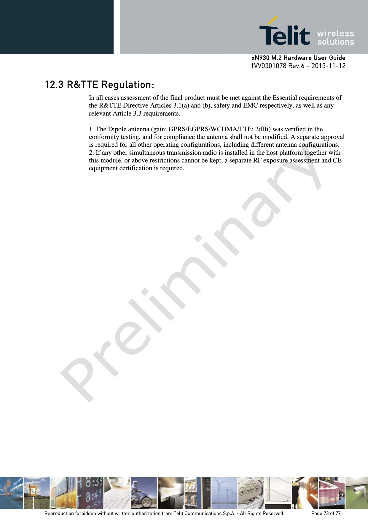      xN930 M.2 Hardware User Guide 1VV0301078 Rev.6 – 2013-11-12    12.3 R&amp;TTE Regulation: In all cases assessment of the final product must be met against the Essential requirements of the R&amp;TTE Directive Articles 3.1(a) and (b), safety and EMC respectively, as well as any relevant Article 3.3 requirements.  1. The Dipole antenna (gain: GPRS/EGPRS/WCDMA/LTE: 2dBi) was verified in the conformity testing, and for compliance the antenna shall not be modified. A separate approval is required for all other operating configurations, including different antenna configurations. 2. If any other simultaneous transmission radio is installed in the host platform together with this module, or above restrictions cannot be kept, a separate RF exposure assessment and CE equipment certification is required.    Reproduction forbidden without written authorization from Telit Communications S.p.A. - All Rights Reserved.    Page 73 of 77 