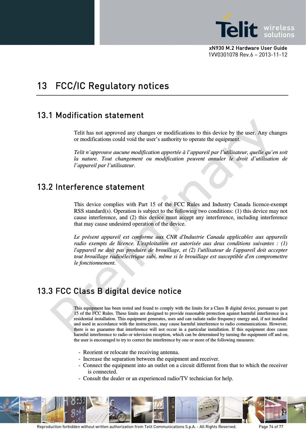      xN930 M.2 Hardware User Guide 1VV0301078 Rev.6 – 2013-11-12    13 FCC/IC Regulatory notices  13.1 Modification statement  Telit has not approved any changes or modifications to this device by the user. Any changes or modifications could void the user’s authority to operate the equipment.  Telit n’approuve aucune modification apportée à l’appareil par l’utilisateur, quelle qu’en soit la nature. Tout changement ou modification peuvent annuler le droit d’utilisation de l’appareil par l’utilisateur.  13.2 Interference statement  This device complies with Part 15 of the FCC Rules and Industry Canada licence-exempt RSS standard(s). Operation is subject to the following two conditions: (1) this device may not cause interference, and (2) this device must accept any interference, including interference that may cause undesired operation of the device.  Le présent appareil est conforme aux CNR d&apos;Industrie Canada applicables aux appareils radio exempts de licence. L&apos;exploitation est autorisée aux deux conditions suivantes : (1) l&apos;appareil ne doit pas produire de brouillage, et (2) l&apos;utilisateur de l&apos;appareil doit accepter tout brouillage radioélectrique subi, même si le brouillage est susceptible d&apos;en compromettre le fonctionnement.   13.3 FCC Class B digital device notice  This equipment has been tested and found to comply with the limits for a Class B digital device, pursuant to part 15 of the FCC Rules. These limits are designed to provide reasonable protection against harmful interference in a residential installation. This equipment generates, uses and can radiate radio frequency energy and, if not installed and used in accordance with the instructions, may cause harmful interference to radio communications. However, there is no guarantee that interference will not occur in a particular installation. If this equipment does cause harmful interference to radio or television reception, which can be determined by turning the equipment off and on, the user is encouraged to try to correct the interference by one or more of the following measures:  - Reorient or relocate the receiving antenna. - Increase the separation between the equipment and receiver.  - Connect the equipment into an outlet on a circuit different from that to which the receiver is connected.  - Consult the dealer or an experienced radio/TV technician for help.    Reproduction forbidden without written authorization from Telit Communications S.p.A. - All Rights Reserved.    Page 74 of 77 