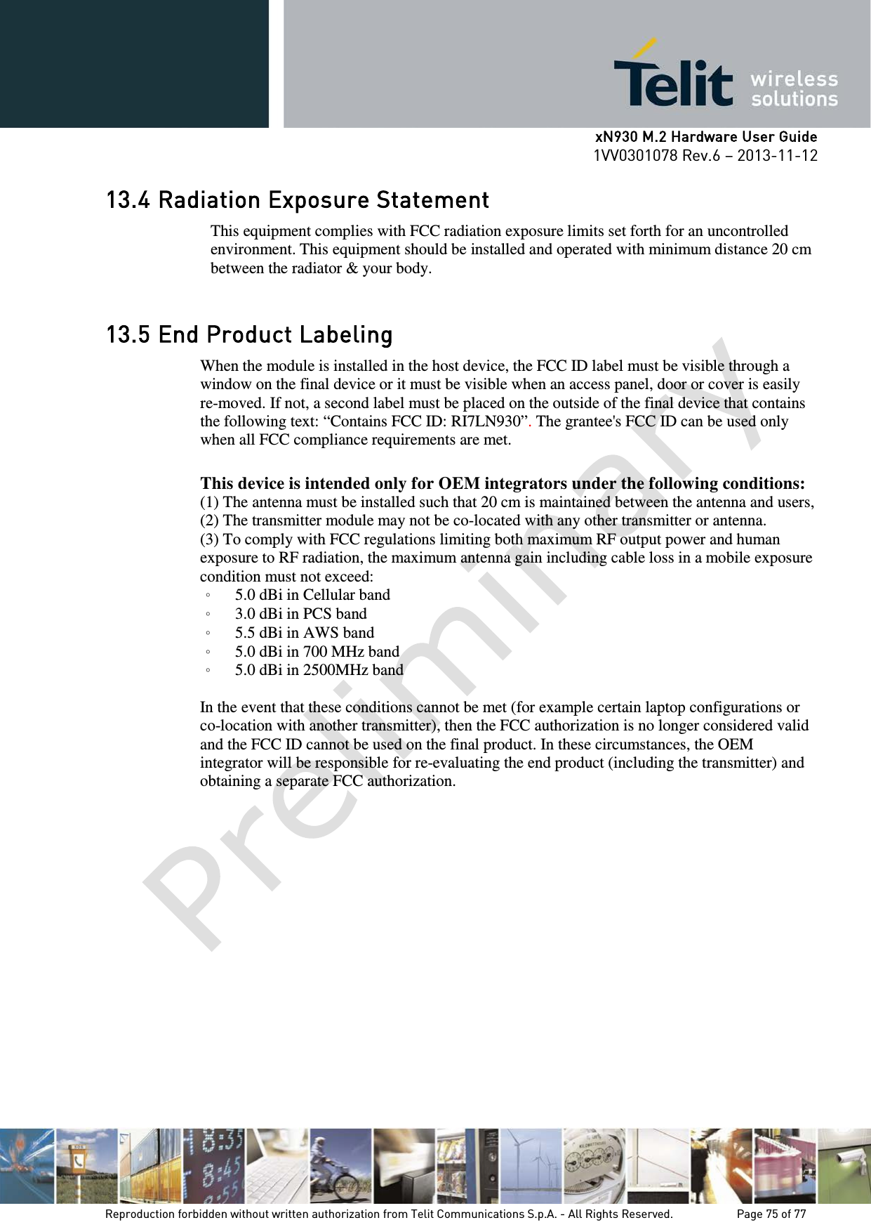      xN930 M.2 Hardware User Guide 1VV0301078 Rev.6 – 2013-11-12    13.4 Radiation Exposure Statement This equipment complies with FCC radiation exposure limits set forth for an uncontrolled environment. This equipment should be installed and operated with minimum distance 20 cm between the radiator &amp; your body.  13.5 End Product Labeling When the module is installed in the host device, the FCC ID label must be visible through a window on the final device or it must be visible when an access panel, door or cover is easily re-moved. If not, a second label must be placed on the outside of the final device that contains the following text: “Contains FCC ID: RI7LN930”. The grantee&apos;s FCC ID can be used only when all FCC compliance requirements are met.    This device is intended only for OEM integrators under the following conditions: (1) The antenna must be installed such that 20 cm is maintained between the antenna and users,   (2) The transmitter module may not be co-located with any other transmitter or antenna. (3) To comply with FCC regulations limiting both maximum RF output power and human exposure to RF radiation, the maximum antenna gain including cable loss in a mobile exposure condition must not exceed: 。 5.0 dBi in Cellular band 。 3.0 dBi in PCS band 。 5.5 dBi in AWS band 。 5.0 dBi in 700 MHz band 。 5.0 dBi in 2500MHz band  In the event that these conditions cannot be met (for example certain laptop configurations or co-location with another transmitter), then the FCC authorization is no longer considered valid and the FCC ID cannot be used on the final product. In these circumstances, the OEM integrator will be responsible for re-evaluating the end product (including the transmitter) and obtaining a separate FCC authorization.      Reproduction forbidden without written authorization from Telit Communications S.p.A. - All Rights Reserved.    Page 75 of 77 