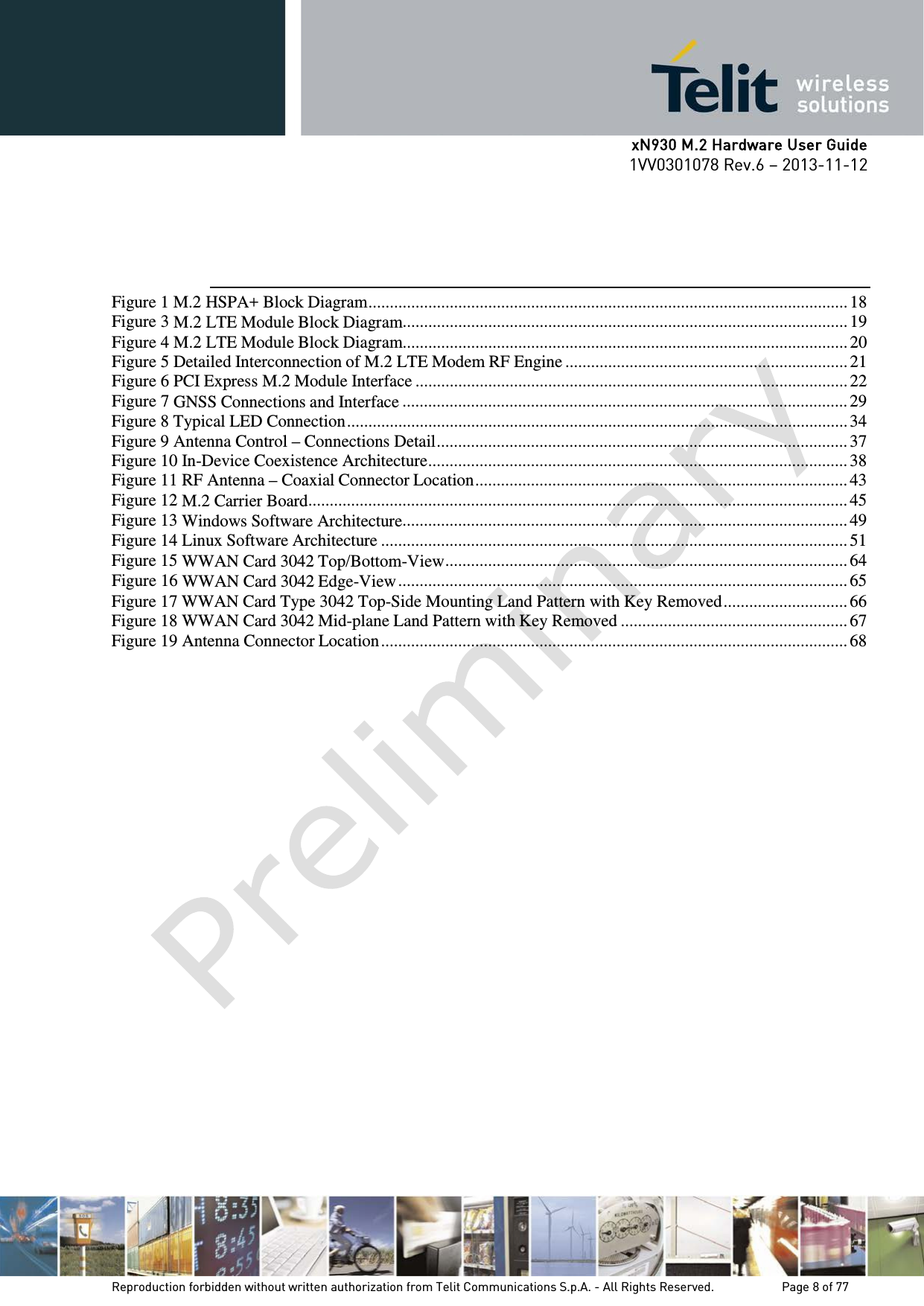      xN930 M.2 Hardware User Guide 1VV0301078 Rev.6 – 2013-11-12     Figure 1 M.2 HSPA+ Block Diagram ................................................................................................................ 18 Figure 3 M.2 LTE Module Block Diagram........................................................................................................ 19 Figure 4 M.2 LTE Module Block Diagram........................................................................................................ 20 Figure 5 Detailed Interconnection of M.2 LTE Modem RF Engine .................................................................. 21 Figure 6 PCI Express M.2 Module Interface ..................................................................................................... 22 Figure 7 GNSS Connections and Interface ........................................................................................................ 29 Figure 8 Typical LED Connection ..................................................................................................................... 34 Figure 9 Antenna Control – Connections Detail ................................................................................................ 37 Figure 10 In-Device Coexistence Architecture .................................................................................................. 38 Figure 11 RF Antenna – Coaxial Connector Location ....................................................................................... 43 Figure 12 M.2 Carrier Board .............................................................................................................................. 45 Figure 13 Windows Software Architecture ........................................................................................................ 49 Figure 14 Linux Software Architecture ............................................................................................................. 51 Figure 15 WWAN Card 3042 Top/Bottom-View .............................................................................................. 64 Figure 16 WWAN Card 3042 Edge-View ......................................................................................................... 65 Figure 17 WWAN Card Type 3042 Top-Side Mounting Land Pattern with Key Removed ............................. 66 Figure 18 WWAN Card 3042 Mid-plane Land Pattern with Key Removed ..................................................... 67 Figure 19 Antenna Connector Location ............................................................................................................. 68   Reproduction forbidden without written authorization from Telit Communications S.p.A. - All Rights Reserved.    Page 8 of 77 