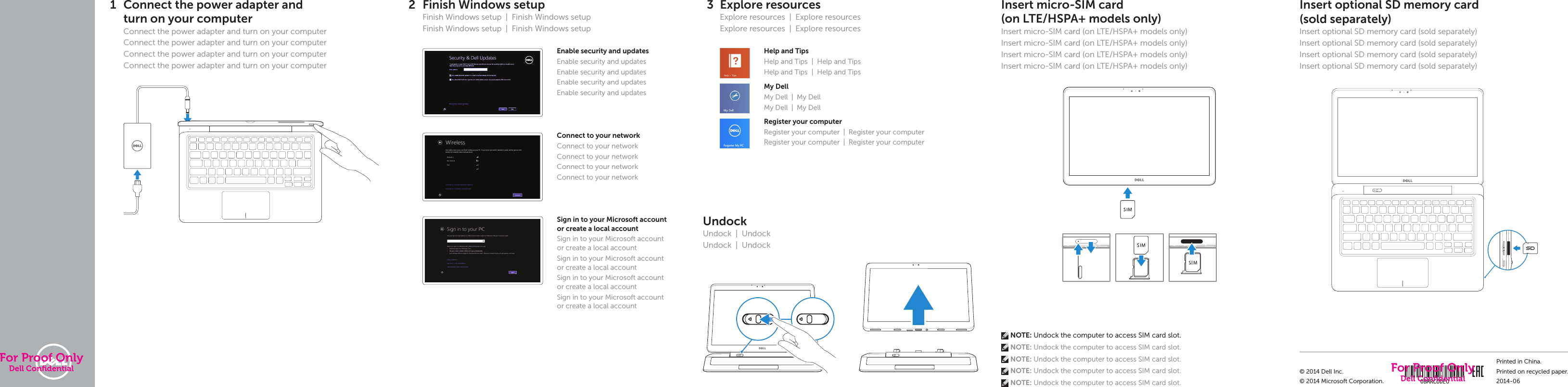          Quick Start GuideQuick Start GuideQuick Start GuideQuick Start GuideLatitude 137000 SeriesQuick Start Guide1 Connect the power adapter and turnonyourcomputerConnect the power adapter and turn on yourcomputerConnect the power adapter and turn on yourcomputerConnect the power adapter and turn on yourcomputerConnect the power adapter and turn on yourcomputer2 Finish Windows setupFinish Windows setup  |  Finish Windows setupFinish Windows setup  |  Finish Windows setupEnable security and updatesEnable security and updatesEnable security and updatesEnable security and updatesEnable security and updates  Connect to your networkConnect to your networkConnect to your networkConnect to your networkConnect to your networkSign in to your Microsoft account orcreate alocal accountSign in to your Microsoft account orcreate alocal accountSign in to your Microsoft account orcreate alocal accountSign in to your Microsoft account orcreate alocal accountSign in to your Microsoft account orcreate alocal account3 Explore resourcesExplore resources  |  Explore resourcesExplore resources  |  Explore resourcesHelp and TipsHelp and Tips  |  Help and Tips Help and Tips  |  Help and Tips My DellMy Dell  |  My DellMy Dell  |  My Dell Register your computerRegister your computer  |  Register your computerRegister your computer  |  Register your computerUndockUndock | UndockUndock | UndockInsert optional SD memory card  (sold separately) Insert optional SDmemory card(sold separately)Insert optional SDmemory card(sold separately)Insert optional SDmemory card(sold separately)Insert optional SDmemory card(sold separately)Insert micro-SIM card  (on LTE/HSPA+ models only) Insert micro-SIM card (on LTE/HSPA+ models only)Insert micro-SIM card (on LTE/HSPA+ models only)Insert micro-SIM card (on LTE/HSPA+ models only)Insert micro-SIM card (on LTE/HSPA+ models only) NOTE: Undock the computer to access SIM card slot. NOTE: Undock the computer to access SIM card slot.  NOTE: Undock the computer to access SIM card slot.  NOTE: Undock the computer to access SIM card slot.  NOTE: Undock the computer to access SIM card slot.© 2014 Dell Inc.© 2014 Microsoft Corporation.Printed in China.Printed on recycled paper.2014-06For Proof OnlyDell Conﬁdential For Proof OnlyDell Conﬁdential