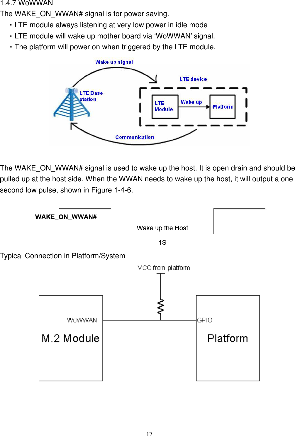    17 1.4.7 WoWWAN The WAKE_ON_WWAN# signal is for power saving.   •LTE module always listening at very low power in idle mode •LTE module will wake up mother board via ‘WoWWAN’ signal. •The platform will power on when triggered by the LTE module.   The WAKE_ON_WWAN# signal is used to wake up the host. It is open drain and should be pulled up at the host side. When the WWAN needs to wake up the host, it will output a one second low pulse, shown in Figure 1-4-6.  Typical Connection in Platform/System   