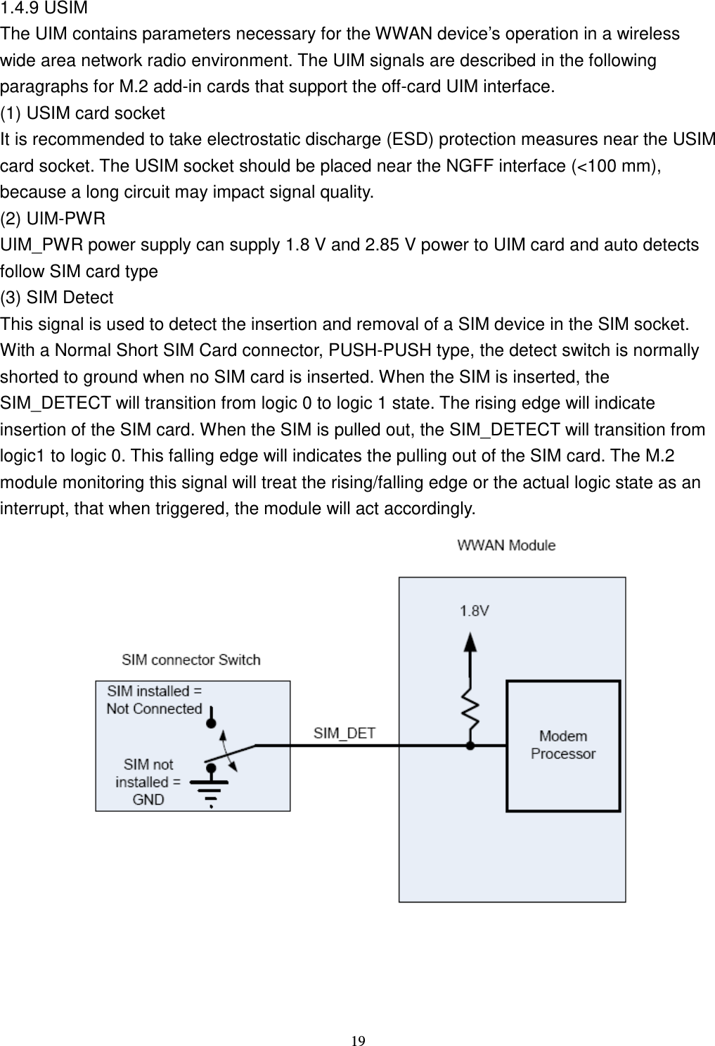    19 1.4.9 USIM The UIM contains parameters necessary for the WWAN device’s operation in a wireless wide area network radio environment. The UIM signals are described in the following paragraphs for M.2 add-in cards that support the off-card UIM interface. (1) USIM card socket It is recommended to take electrostatic discharge (ESD) protection measures near the USIM card socket. The USIM socket should be placed near the NGFF interface (&lt;100 mm), because a long circuit may impact signal quality.   (2) UIM-PWR UIM_PWR power supply can supply 1.8 V and 2.85 V power to UIM card and auto detects follow SIM card type (3) SIM Detect This signal is used to detect the insertion and removal of a SIM device in the SIM socket. With a Normal Short SIM Card connector, PUSH-PUSH type, the detect switch is normally shorted to ground when no SIM card is inserted. When the SIM is inserted, the SIM_DETECT will transition from logic 0 to logic 1 state. The rising edge will indicate insertion of the SIM card. When the SIM is pulled out, the SIM_DETECT will transition from logic1 to logic 0. This falling edge will indicates the pulling out of the SIM card. The M.2 module monitoring this signal will treat the rising/falling edge or the actual logic state as an interrupt, that when triggered, the module will act accordingly.  