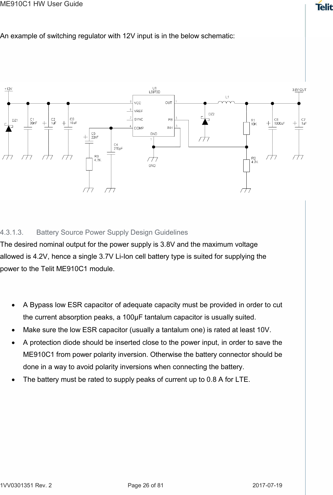 ME910C1 HW User Guide 1VV0301351 Rev. 2  Page 26 of 81  2017-07-19  An example of switching regulator with 12V input is in the below schematic:      4.3.1.3.  Battery Source Power Supply Design Guidelines The desired nominal output for the power supply is 3.8V and the maximum voltage allowed is 4.2V, hence a single 3.7V Li-Ion cell battery type is suited for supplying the power to the Telit ME910C1 module.    A Bypass low ESR capacitor of adequate capacity must be provided in order to cut the current absorption peaks, a 100μF tantalum capacitor is usually suited.   Make sure the low ESR capacitor (usually a tantalum one) is rated at least 10V.   A protection diode should be inserted close to the power input, in order to save the ME910C1 from power polarity inversion. Otherwise the battery connector should be done in a way to avoid polarity inversions when connecting the battery.   The battery must be rated to supply peaks of current up to 0.8 A for LTE.      