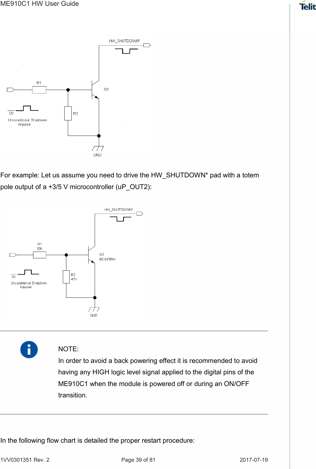ME910C1 HW User Guide 1VV0301351 Rev. 2  Page 39 of 81  2017-07-19                        For example: Let us assume you need to drive the HW_SHUTDOWN* pad with a totem pole output of a +3/5 V microcontroller (uP_OUT2):               In the following flow chart is detailed the proper restart procedure:   NOTE: In order to avoid a back powering effect it is recommended to avoid having any HIGH logic level signal applied to the digital pins of the ME910C1 when the module is powered off or during an ON/OFF transition. 