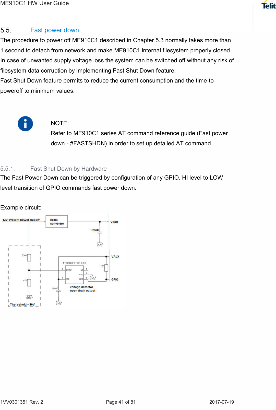 ME910C1 HW User Guide 1VV0301351 Rev. 2  Page 41 of 81  2017-07-19   Fast power down The procedure to power off ME910C1 described in Chapter 5.3 normally takes more than 1 second to detach from network and make ME910C1 internal filesystem properly closed. In case of unwanted supply voltage loss the system can be switched off without any risk of filesystem data corruption by implementing Fast Shut Down feature. Fast Shut Down feature permits to reduce the current consumption and the time-to-poweroff to minimum values.   NOTE: Refer to ME910C1 series AT command reference guide (Fast power down - #FASTSHDN) in order to set up detailed AT command. 5.5.1.  Fast Shut Down by Hardware The Fast Power Down can be triggered by configuration of any GPIO. HI level to LOW level transition of GPIO commands fast power down. Example circuit:   