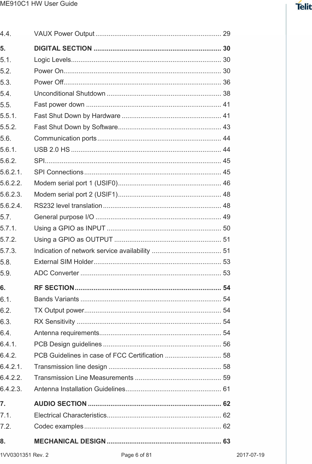 ME910C1 HW User Guide 1VV0301351 Rev. 2  Page 6 of 81  2017-07-19   VAUX Power Output ................................................................... 29 5. DIGITAL SECTION .................................................................... 30  Logic Levels ................................................................................ 30  Power On.................................................................................... 30  Power Off.................................................................................... 36  Unconditional Shutdown ............................................................. 38  Fast power down ........................................................................ 41 5.5.1. Fast Shut Down by Hardware ..................................................... 41 5.5.2. Fast Shut Down by Software....................................................... 43  Communication ports .................................................................. 44 5.6.1. USB 2.0 HS ................................................................................ 44 5.6.2. SPI.............................................................................................. 45 5.6.2.1. SPI Connections ......................................................................... 45 5.6.2.2. Modem serial port 1 (USIF0) ....................................................... 46 5.6.2.3. Modem serial port 2 (USIF1) ....................................................... 48 5.6.2.4. RS232 level translation ............................................................... 48  General purpose I/O ................................................................... 49 5.7.1. Using a GPIO as INPUT ............................................................. 50 5.7.2. Using a GPIO as OUTPUT ......................................................... 51 5.7.3. Indication of network service availability ..................................... 51  External SIM Holder .................................................................... 53  ADC Converter ........................................................................... 53 6. RF SECTION .............................................................................. 54  Bands Variants ........................................................................... 54  TX Output power ......................................................................... 54  RX Sensitivity ............................................................................. 54  Antenna requirements................................................................. 54 6.4.1. PCB Design guidelines ............................................................... 56 6.4.2. PCB Guidelines in case of FCC Certification .............................. 58 6.4.2.1. Transmission line design ............................................................ 58 6.4.2.2. Transmission Line Measurements .............................................. 59 6.4.2.3. Antenna Installation Guidelines ................................................... 61 7. AUDIO SECTION ....................................................................... 62  Electrical Characteristics ............................................................. 62  Codec examples ......................................................................... 62 8. MECHANICAL DESIGN ............................................................. 63 