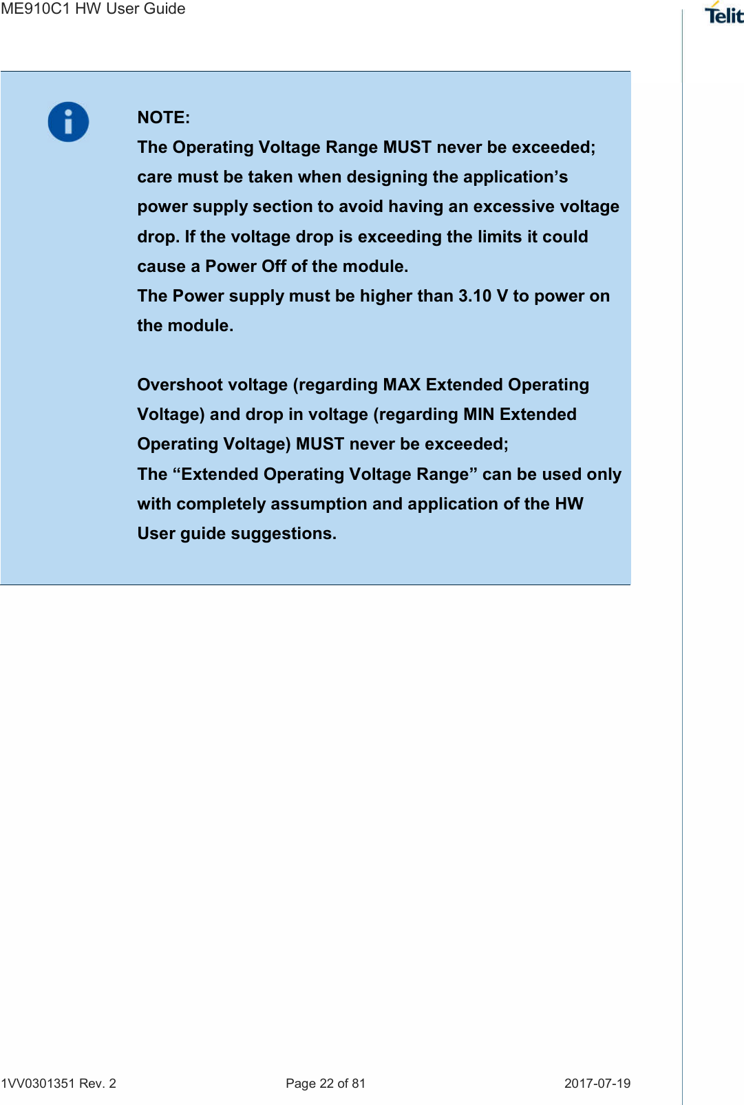 ME910C1 HW User Guide 1VV0301351 Rev. 2  Page 22 of 81  2017-07-19     NOTE: The Operating Voltage Range MUST never be exceeded; care must be taken when designing the application’s power supply section to avoid having an excessive voltage drop. If the voltage drop is exceeding the limits it could cause a Power Off of the module. The Power supply must be higher than 3.10 V to power on the module.  Overshoot voltage (regarding MAX Extended Operating Voltage) and drop in voltage (regarding MIN Extended Operating Voltage) MUST never be exceeded;  The “Extended Operating Voltage Range” can be used only with completely assumption and application of the HW User guide suggestions.     