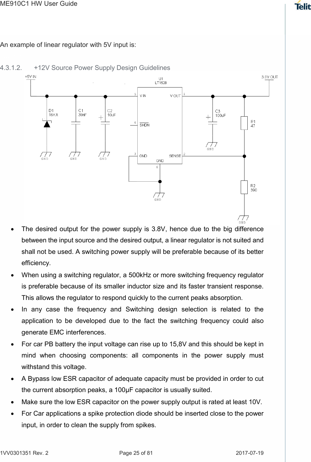 ME910C1 HW User Guide 1VV0301351 Rev. 2  Page 25 of 81  2017-07-19   An example of linear regulator with 5V input is: Guidelines 4.3.1.2.  +12V Source Power Supply Design Guidelines   The desired  output for the power supply is 3.8V, hence due to the  big difference between the input source and the desired output, a linear regulator is not suited and shall not be used. A switching power supply will be preferable because of its better efficiency.   When using a switching regulator, a 500kHz or more switching frequency regulator is preferable because of its smaller inductor size and its faster transient response. This allows the regulator to respond quickly to the current peaks absorption.    In  any  case  the  frequency  and  Switching  design  selection  is  related  to  the application  to  be  developed  due  to  the  fact  the  switching  frequency  could  also generate EMC interferences.   For car PB battery the input voltage can rise up to 15,8V and this should be kept in mind  when  choosing  components:  all  components  in  the  power  supply  must withstand this voltage.   A Bypass low ESR capacitor of adequate capacity must be provided in order to cut the current absorption peaks, a 100μF capacitor is usually suited.   Make sure the low ESR capacitor on the power supply output is rated at least 10V.   For Car applications a spike protection diode should be inserted close to the power input, in order to clean the supply from spikes.   