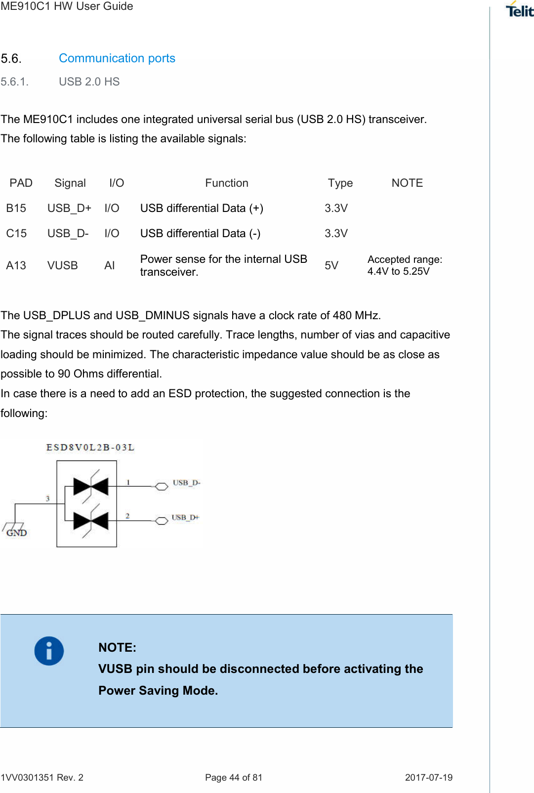 ME910C1 HW User Guide 1VV0301351 Rev. 2  Page 44 of 81  2017-07-19   Communication ports 5.6.1.  USB 2.0 HS  The ME910C1 includes one integrated universal serial bus (USB 2.0 HS) transceiver. The following table is listing the available signals: PAD  Signal  I/O  Function  Type  NOTE B15 USB_D+  I/O  USB differential Data (+)  3.3V   C15 USB_D-  I/O  USB differential Data (-)  3.3V   A13 VUSB  AI  Power sense for the internal USB transceiver. 5V  Accepted range: 4.4V to 5.25V  The USB_DPLUS and USB_DMINUS signals have a clock rate of 480 MHz.  The signal traces should be routed carefully. Trace lengths, number of vias and capacitive loading should be minimized. The characteristic impedance value should be as close as possible to 90 Ohms differential.  In case there is a need to add an ESD protection, the suggested connection is the following:                NOTE: VUSB pin should be disconnected before activating the Power Saving Mode.  