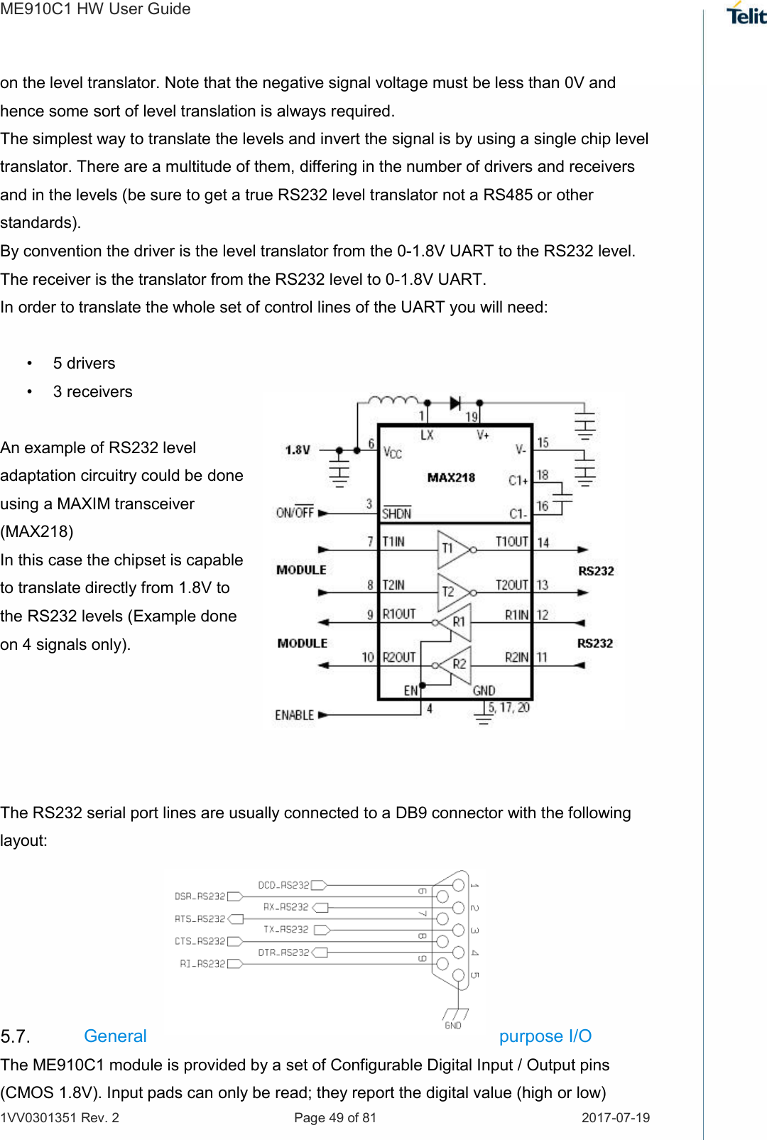 ME910C1 HW User Guide 1VV0301351 Rev. 2  Page 49 of 81  2017-07-19  on the level translator. Note that the negative signal voltage must be less than 0V and hence some sort of level translation is always required.  The simplest way to translate the levels and invert the signal is by using a single chip level translator. There are a multitude of them, differing in the number of drivers and receivers and in the levels (be sure to get a true RS232 level translator not a RS485 or other standards). By convention the driver is the level translator from the 0-1.8V UART to the RS232 level. The receiver is the translator from the RS232 level to 0-1.8V UART. In order to translate the whole set of control lines of the UART you will need:  •  5 drivers •  3 receivers  An example of RS232 level adaptation circuitry could be done using a MAXIM transceiver (MAX218)  In this case the chipset is capable to translate directly from 1.8V to the RS232 levels (Example done on 4 signals only).      The RS232 serial port lines are usually connected to a DB9 connector with the following layout:       General  purpose I/O  The ME910C1 module is provided by a set of Configurable Digital Input / Output pins (CMOS 1.8V). Input pads can only be read; they report the digital value (high or low) 