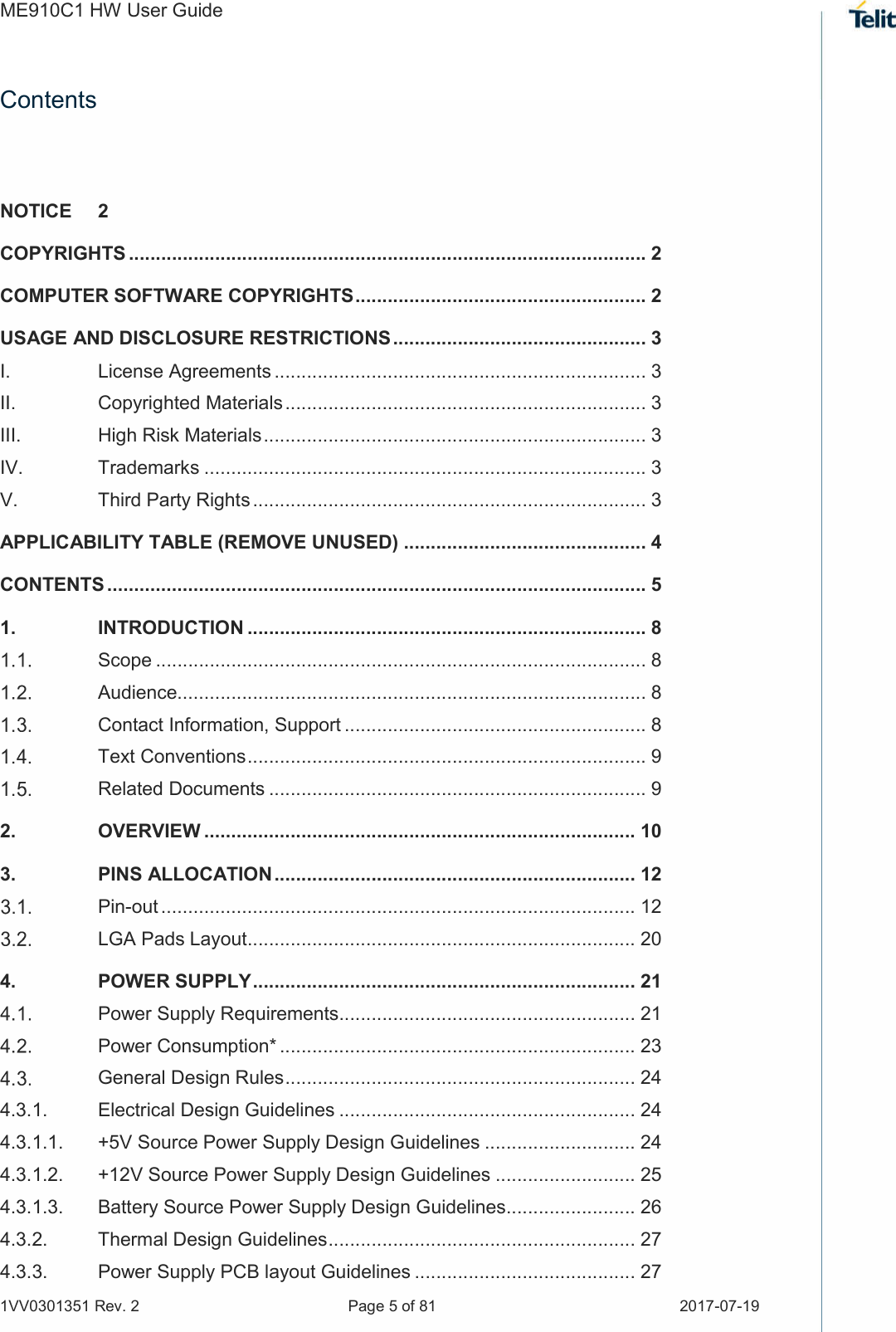 ME910C1 HW User Guide 1VV0301351 Rev. 2  Page 5 of 81  2017-07-19  Contents NOTICE  2 COPYRIGHTS ................................................................................................ 2 COMPUTER SOFTWARE COPYRIGHTS ...................................................... 2 USAGE AND DISCLOSURE RESTRICTIONS ............................................... 3 I. License Agreements ..................................................................... 3 II. Copyrighted Materials ................................................................... 3 III. High Risk Materials ....................................................................... 3 IV. Trademarks .................................................................................. 3 V. Third Party Rights ......................................................................... 3 APPLICABILITY TABLE (REMOVE UNUSED) ............................................. 4 CONTENTS .................................................................................................... 5 1. INTRODUCTION .......................................................................... 8  Scope ........................................................................................... 8  Audience....................................................................................... 8  Contact Information, Support ........................................................ 8  Text Conventions .......................................................................... 9  Related Documents ...................................................................... 9 2. OVERVIEW ................................................................................ 10 3. PINS ALLOCATION ................................................................... 12  Pin-out ........................................................................................ 12  LGA Pads Layout ........................................................................ 20 4. POWER SUPPLY ....................................................................... 21  Power Supply Requirements ....................................................... 21  Power Consumption* .................................................................. 23  General Design Rules ................................................................. 24 4.3.1. Electrical Design Guidelines ....................................................... 24 4.3.1.1. +5V Source Power Supply Design Guidelines ............................ 24 4.3.1.2. +12V Source Power Supply Design Guidelines .......................... 25 4.3.1.3. Battery Source Power Supply Design Guidelines ........................ 26 4.3.2. Thermal Design Guidelines ......................................................... 27 4.3.3. Power Supply PCB layout Guidelines ......................................... 27 